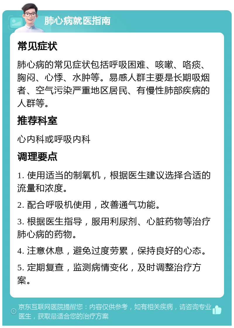 肺心病就医指南 常见症状 肺心病的常见症状包括呼吸困难、咳嗽、咯痰、胸闷、心悸、水肿等。易感人群主要是长期吸烟者、空气污染严重地区居民、有慢性肺部疾病的人群等。 推荐科室 心内科或呼吸内科 调理要点 1. 使用适当的制氧机，根据医生建议选择合适的流量和浓度。 2. 配合呼吸机使用，改善通气功能。 3. 根据医生指导，服用利尿剂、心脏药物等治疗肺心病的药物。 4. 注意休息，避免过度劳累，保持良好的心态。 5. 定期复查，监测病情变化，及时调整治疗方案。