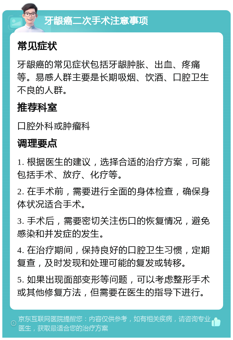 牙龈癌二次手术注意事项 常见症状 牙龈癌的常见症状包括牙龈肿胀、出血、疼痛等。易感人群主要是长期吸烟、饮酒、口腔卫生不良的人群。 推荐科室 口腔外科或肿瘤科 调理要点 1. 根据医生的建议，选择合适的治疗方案，可能包括手术、放疗、化疗等。 2. 在手术前，需要进行全面的身体检查，确保身体状况适合手术。 3. 手术后，需要密切关注伤口的恢复情况，避免感染和并发症的发生。 4. 在治疗期间，保持良好的口腔卫生习惯，定期复查，及时发现和处理可能的复发或转移。 5. 如果出现面部变形等问题，可以考虑整形手术或其他修复方法，但需要在医生的指导下进行。