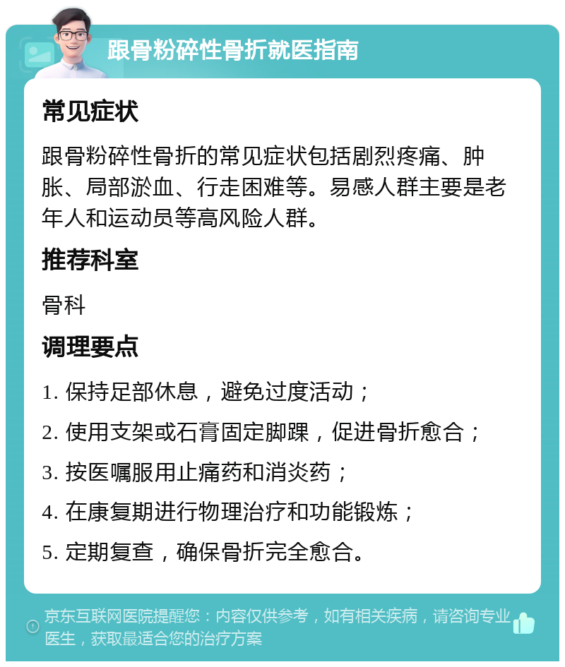 跟骨粉碎性骨折就医指南 常见症状 跟骨粉碎性骨折的常见症状包括剧烈疼痛、肿胀、局部淤血、行走困难等。易感人群主要是老年人和运动员等高风险人群。 推荐科室 骨科 调理要点 1. 保持足部休息，避免过度活动； 2. 使用支架或石膏固定脚踝，促进骨折愈合； 3. 按医嘱服用止痛药和消炎药； 4. 在康复期进行物理治疗和功能锻炼； 5. 定期复查，确保骨折完全愈合。