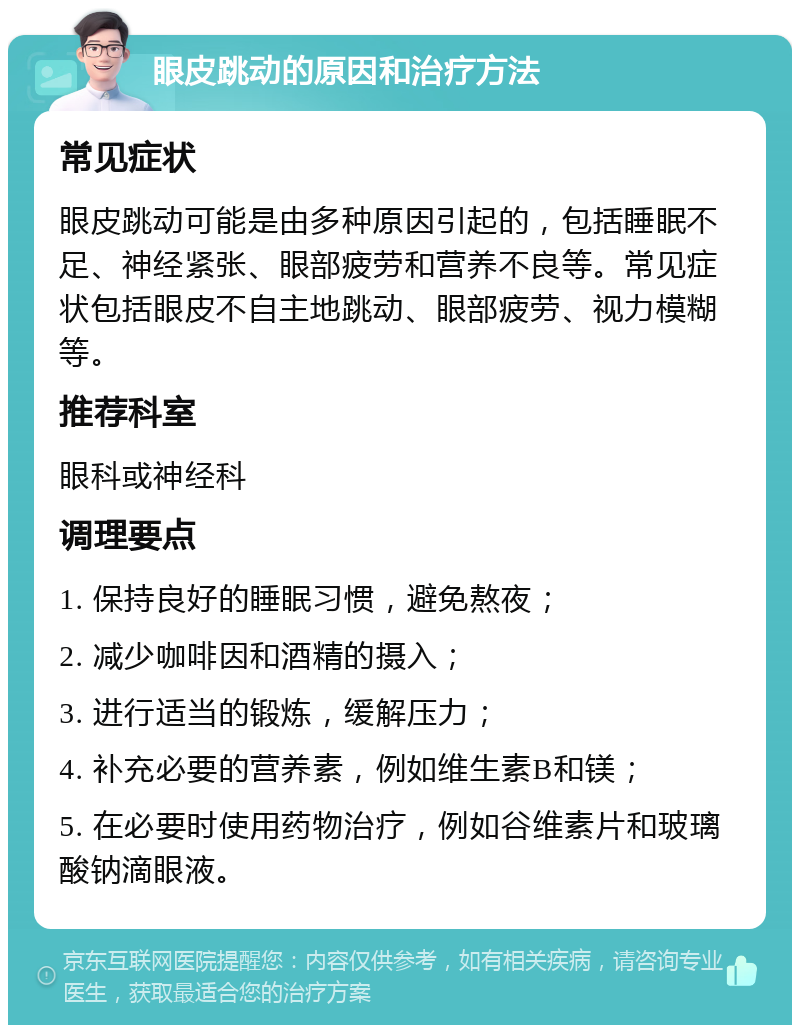 眼皮跳动的原因和治疗方法 常见症状 眼皮跳动可能是由多种原因引起的，包括睡眠不足、神经紧张、眼部疲劳和营养不良等。常见症状包括眼皮不自主地跳动、眼部疲劳、视力模糊等。 推荐科室 眼科或神经科 调理要点 1. 保持良好的睡眠习惯，避免熬夜； 2. 减少咖啡因和酒精的摄入； 3. 进行适当的锻炼，缓解压力； 4. 补充必要的营养素，例如维生素B和镁； 5. 在必要时使用药物治疗，例如谷维素片和玻璃酸钠滴眼液。