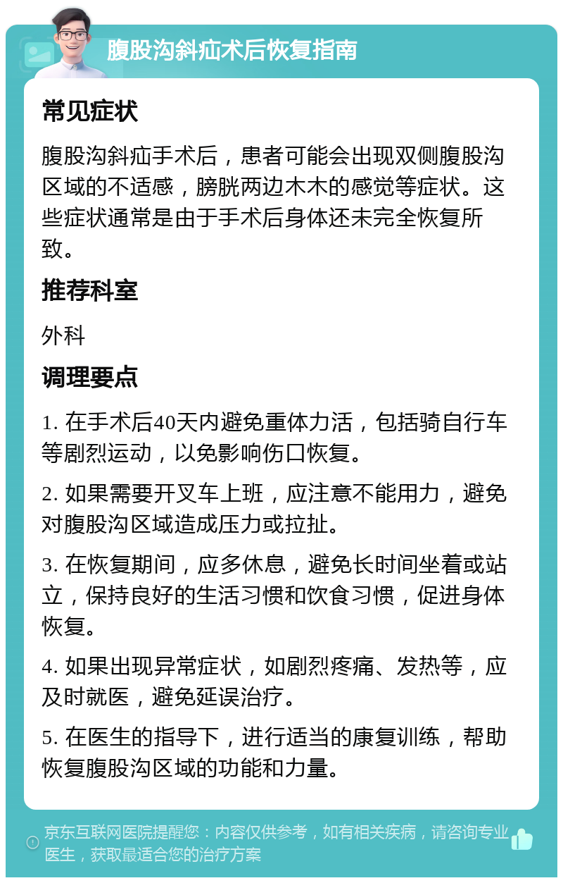 腹股沟斜疝术后恢复指南 常见症状 腹股沟斜疝手术后，患者可能会出现双侧腹股沟区域的不适感，膀胱两边木木的感觉等症状。这些症状通常是由于手术后身体还未完全恢复所致。 推荐科室 外科 调理要点 1. 在手术后40天内避免重体力活，包括骑自行车等剧烈运动，以免影响伤口恢复。 2. 如果需要开叉车上班，应注意不能用力，避免对腹股沟区域造成压力或拉扯。 3. 在恢复期间，应多休息，避免长时间坐着或站立，保持良好的生活习惯和饮食习惯，促进身体恢复。 4. 如果出现异常症状，如剧烈疼痛、发热等，应及时就医，避免延误治疗。 5. 在医生的指导下，进行适当的康复训练，帮助恢复腹股沟区域的功能和力量。