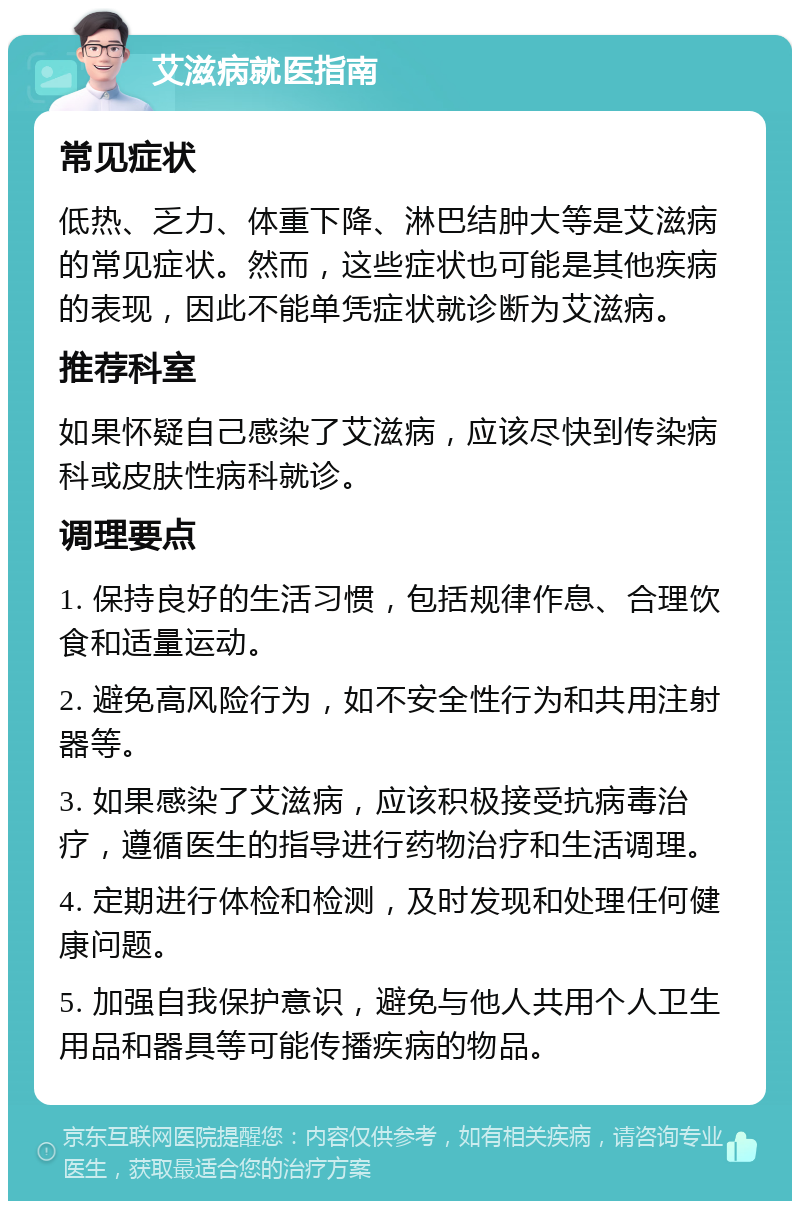 艾滋病就医指南 常见症状 低热、乏力、体重下降、淋巴结肿大等是艾滋病的常见症状。然而，这些症状也可能是其他疾病的表现，因此不能单凭症状就诊断为艾滋病。 推荐科室 如果怀疑自己感染了艾滋病，应该尽快到传染病科或皮肤性病科就诊。 调理要点 1. 保持良好的生活习惯，包括规律作息、合理饮食和适量运动。 2. 避免高风险行为，如不安全性行为和共用注射器等。 3. 如果感染了艾滋病，应该积极接受抗病毒治疗，遵循医生的指导进行药物治疗和生活调理。 4. 定期进行体检和检测，及时发现和处理任何健康问题。 5. 加强自我保护意识，避免与他人共用个人卫生用品和器具等可能传播疾病的物品。