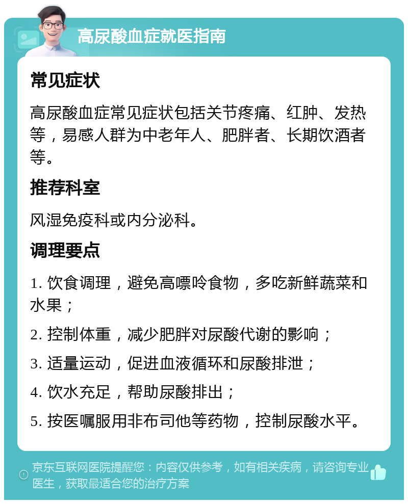 高尿酸血症就医指南 常见症状 高尿酸血症常见症状包括关节疼痛、红肿、发热等，易感人群为中老年人、肥胖者、长期饮酒者等。 推荐科室 风湿免疫科或内分泌科。 调理要点 1. 饮食调理，避免高嘌呤食物，多吃新鲜蔬菜和水果； 2. 控制体重，减少肥胖对尿酸代谢的影响； 3. 适量运动，促进血液循环和尿酸排泄； 4. 饮水充足，帮助尿酸排出； 5. 按医嘱服用非布司他等药物，控制尿酸水平。