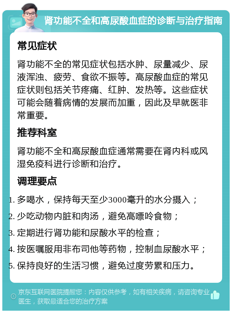 肾功能不全和高尿酸血症的诊断与治疗指南 常见症状 肾功能不全的常见症状包括水肿、尿量减少、尿液浑浊、疲劳、食欲不振等。高尿酸血症的常见症状则包括关节疼痛、红肿、发热等。这些症状可能会随着病情的发展而加重，因此及早就医非常重要。 推荐科室 肾功能不全和高尿酸血症通常需要在肾内科或风湿免疫科进行诊断和治疗。 调理要点 多喝水，保持每天至少3000毫升的水分摄入； 少吃动物内脏和肉汤，避免高嘌呤食物； 定期进行肾功能和尿酸水平的检查； 按医嘱服用非布司他等药物，控制血尿酸水平； 保持良好的生活习惯，避免过度劳累和压力。