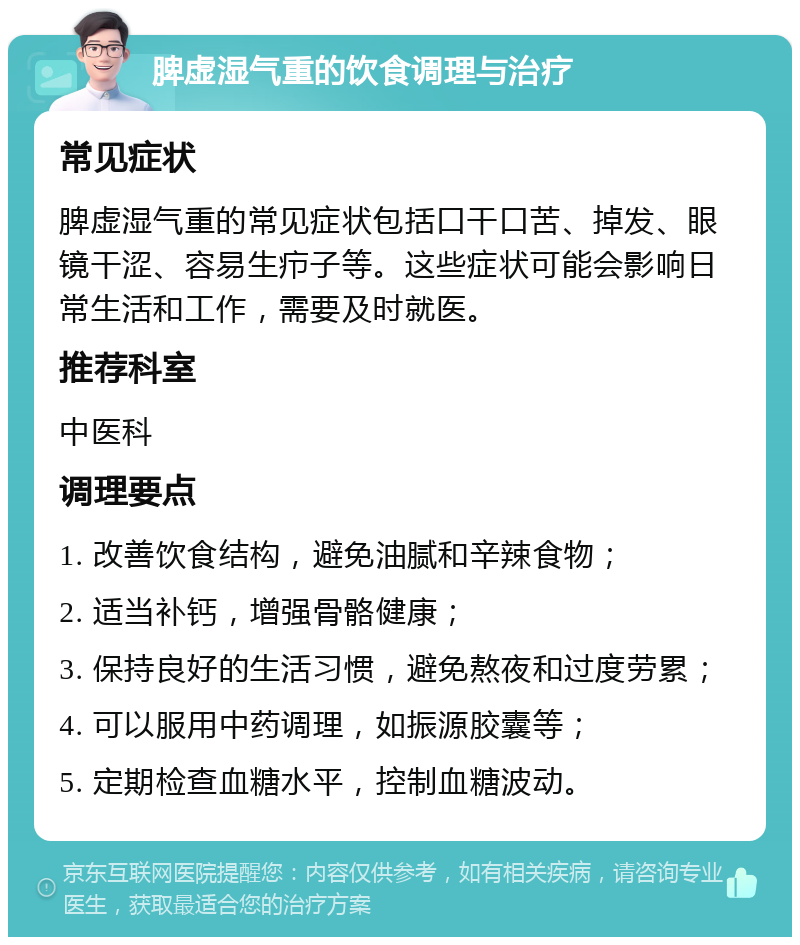 脾虚湿气重的饮食调理与治疗 常见症状 脾虚湿气重的常见症状包括口干口苦、掉发、眼镜干涩、容易生疖子等。这些症状可能会影响日常生活和工作，需要及时就医。 推荐科室 中医科 调理要点 1. 改善饮食结构，避免油腻和辛辣食物； 2. 适当补钙，增强骨骼健康； 3. 保持良好的生活习惯，避免熬夜和过度劳累； 4. 可以服用中药调理，如振源胶囊等； 5. 定期检查血糖水平，控制血糖波动。