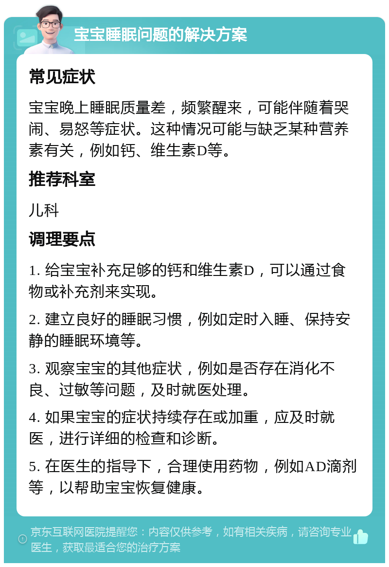 宝宝睡眠问题的解决方案 常见症状 宝宝晚上睡眠质量差，频繁醒来，可能伴随着哭闹、易怒等症状。这种情况可能与缺乏某种营养素有关，例如钙、维生素D等。 推荐科室 儿科 调理要点 1. 给宝宝补充足够的钙和维生素D，可以通过食物或补充剂来实现。 2. 建立良好的睡眠习惯，例如定时入睡、保持安静的睡眠环境等。 3. 观察宝宝的其他症状，例如是否存在消化不良、过敏等问题，及时就医处理。 4. 如果宝宝的症状持续存在或加重，应及时就医，进行详细的检查和诊断。 5. 在医生的指导下，合理使用药物，例如AD滴剂等，以帮助宝宝恢复健康。