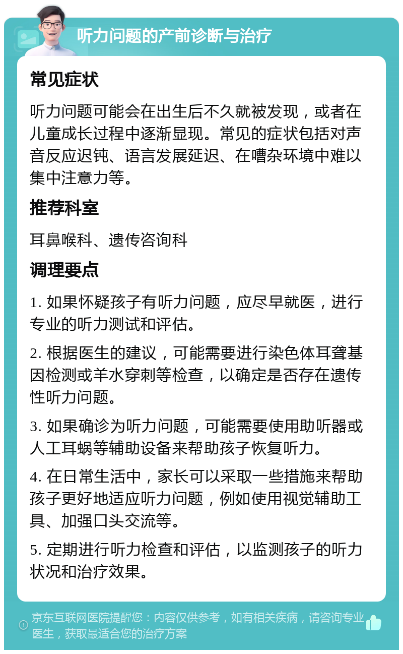 听力问题的产前诊断与治疗 常见症状 听力问题可能会在出生后不久就被发现，或者在儿童成长过程中逐渐显现。常见的症状包括对声音反应迟钝、语言发展延迟、在嘈杂环境中难以集中注意力等。 推荐科室 耳鼻喉科、遗传咨询科 调理要点 1. 如果怀疑孩子有听力问题，应尽早就医，进行专业的听力测试和评估。 2. 根据医生的建议，可能需要进行染色体耳聋基因检测或羊水穿刺等检查，以确定是否存在遗传性听力问题。 3. 如果确诊为听力问题，可能需要使用助听器或人工耳蜗等辅助设备来帮助孩子恢复听力。 4. 在日常生活中，家长可以采取一些措施来帮助孩子更好地适应听力问题，例如使用视觉辅助工具、加强口头交流等。 5. 定期进行听力检查和评估，以监测孩子的听力状况和治疗效果。