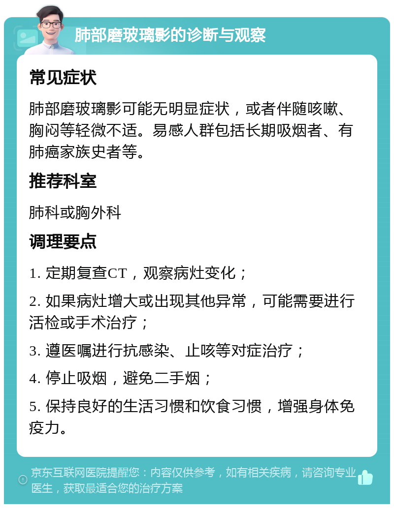 肺部磨玻璃影的诊断与观察 常见症状 肺部磨玻璃影可能无明显症状，或者伴随咳嗽、胸闷等轻微不适。易感人群包括长期吸烟者、有肺癌家族史者等。 推荐科室 肺科或胸外科 调理要点 1. 定期复查CT，观察病灶变化； 2. 如果病灶增大或出现其他异常，可能需要进行活检或手术治疗； 3. 遵医嘱进行抗感染、止咳等对症治疗； 4. 停止吸烟，避免二手烟； 5. 保持良好的生活习惯和饮食习惯，增强身体免疫力。