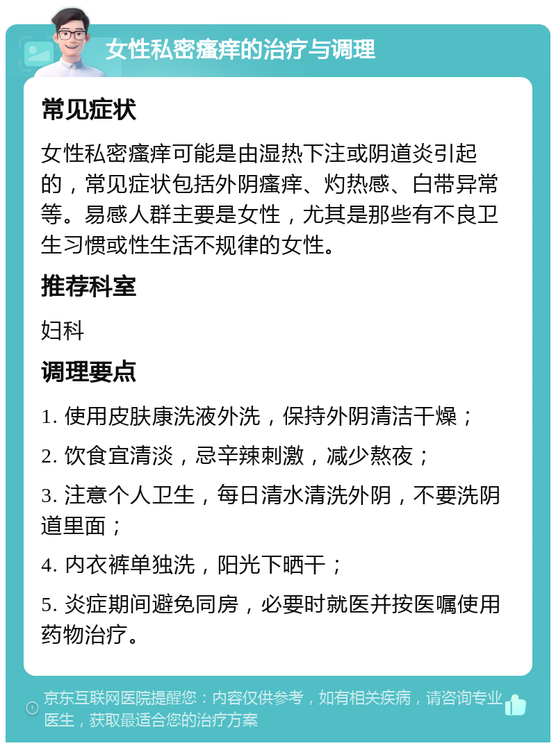 女性私密瘙痒的治疗与调理 常见症状 女性私密瘙痒可能是由湿热下注或阴道炎引起的，常见症状包括外阴瘙痒、灼热感、白带异常等。易感人群主要是女性，尤其是那些有不良卫生习惯或性生活不规律的女性。 推荐科室 妇科 调理要点 1. 使用皮肤康洗液外洗，保持外阴清洁干燥； 2. 饮食宜清淡，忌辛辣刺激，减少熬夜； 3. 注意个人卫生，每日清水清洗外阴，不要洗阴道里面； 4. 内衣裤单独洗，阳光下晒干； 5. 炎症期间避免同房，必要时就医并按医嘱使用药物治疗。