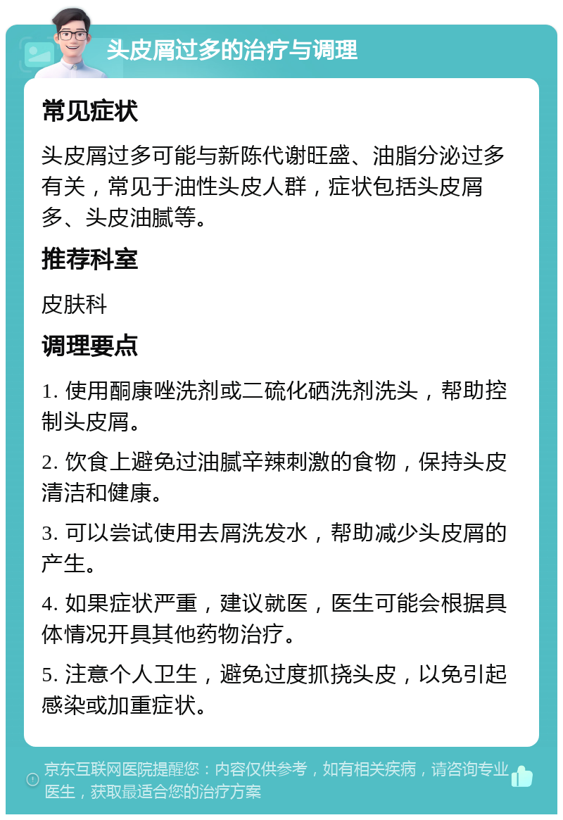 头皮屑过多的治疗与调理 常见症状 头皮屑过多可能与新陈代谢旺盛、油脂分泌过多有关，常见于油性头皮人群，症状包括头皮屑多、头皮油腻等。 推荐科室 皮肤科 调理要点 1. 使用酮康唑洗剂或二硫化硒洗剂洗头，帮助控制头皮屑。 2. 饮食上避免过油腻辛辣刺激的食物，保持头皮清洁和健康。 3. 可以尝试使用去屑洗发水，帮助减少头皮屑的产生。 4. 如果症状严重，建议就医，医生可能会根据具体情况开具其他药物治疗。 5. 注意个人卫生，避免过度抓挠头皮，以免引起感染或加重症状。