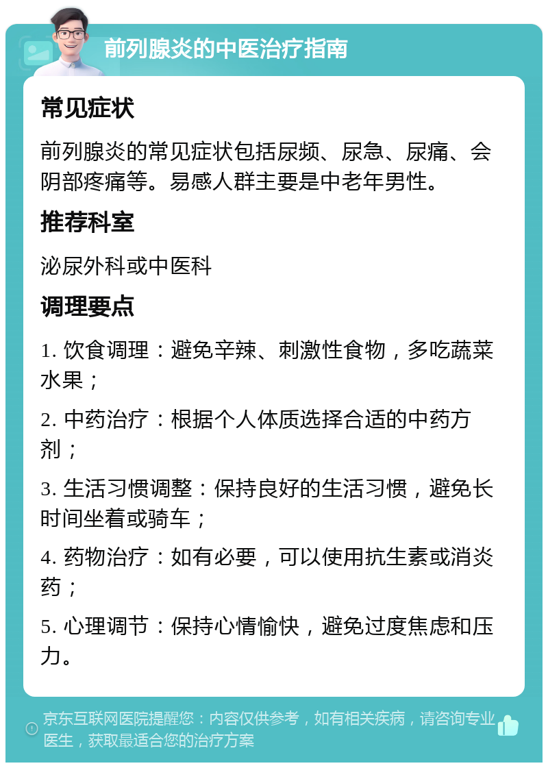 前列腺炎的中医治疗指南 常见症状 前列腺炎的常见症状包括尿频、尿急、尿痛、会阴部疼痛等。易感人群主要是中老年男性。 推荐科室 泌尿外科或中医科 调理要点 1. 饮食调理：避免辛辣、刺激性食物，多吃蔬菜水果； 2. 中药治疗：根据个人体质选择合适的中药方剂； 3. 生活习惯调整：保持良好的生活习惯，避免长时间坐着或骑车； 4. 药物治疗：如有必要，可以使用抗生素或消炎药； 5. 心理调节：保持心情愉快，避免过度焦虑和压力。