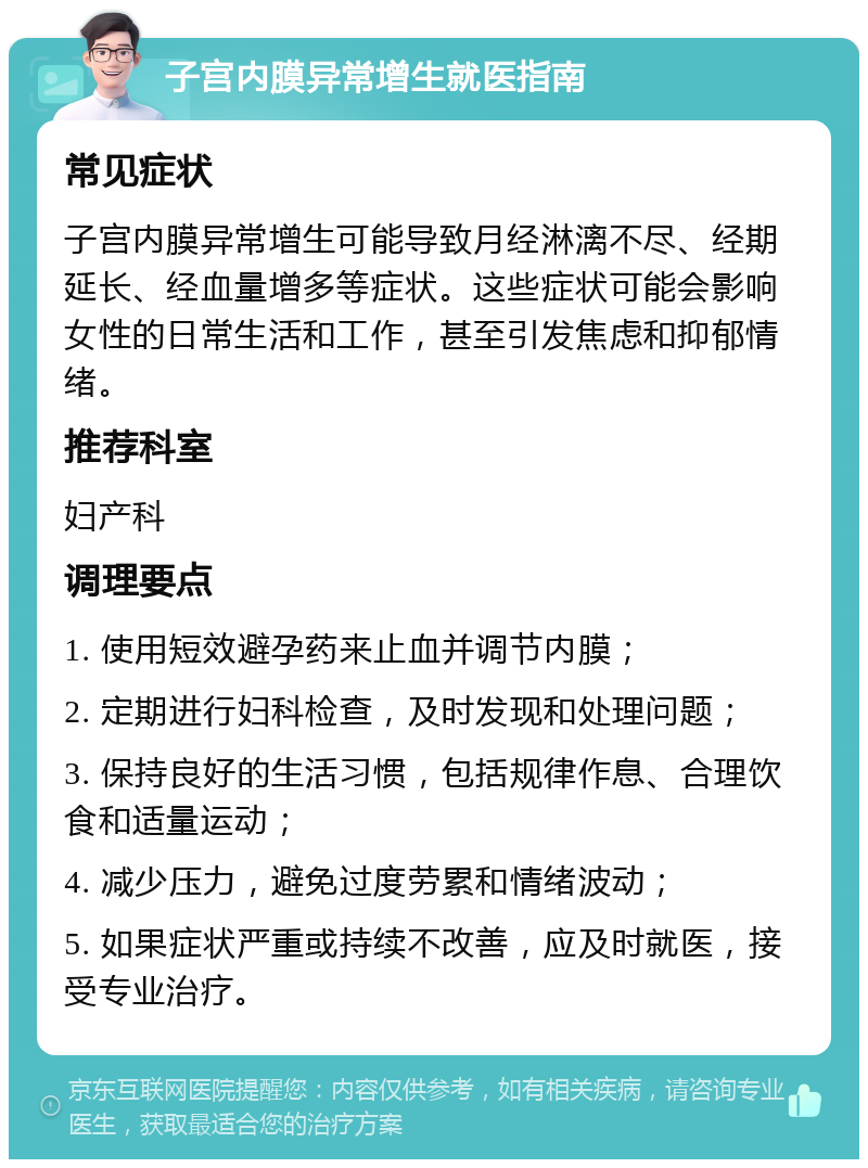 子宫内膜异常增生就医指南 常见症状 子宫内膜异常增生可能导致月经淋漓不尽、经期延长、经血量增多等症状。这些症状可能会影响女性的日常生活和工作，甚至引发焦虑和抑郁情绪。 推荐科室 妇产科 调理要点 1. 使用短效避孕药来止血并调节内膜； 2. 定期进行妇科检查，及时发现和处理问题； 3. 保持良好的生活习惯，包括规律作息、合理饮食和适量运动； 4. 减少压力，避免过度劳累和情绪波动； 5. 如果症状严重或持续不改善，应及时就医，接受专业治疗。