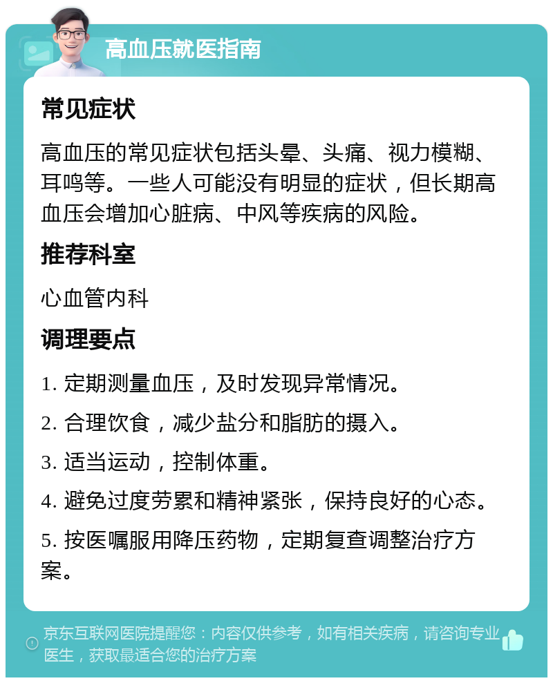 高血压就医指南 常见症状 高血压的常见症状包括头晕、头痛、视力模糊、耳鸣等。一些人可能没有明显的症状，但长期高血压会增加心脏病、中风等疾病的风险。 推荐科室 心血管内科 调理要点 1. 定期测量血压，及时发现异常情况。 2. 合理饮食，减少盐分和脂肪的摄入。 3. 适当运动，控制体重。 4. 避免过度劳累和精神紧张，保持良好的心态。 5. 按医嘱服用降压药物，定期复查调整治疗方案。