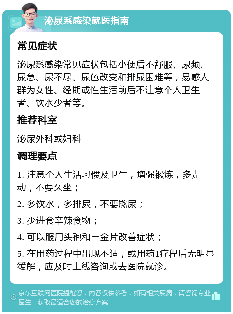 泌尿系感染就医指南 常见症状 泌尿系感染常见症状包括小便后不舒服、尿频、尿急、尿不尽、尿色改变和排尿困难等，易感人群为女性、经期或性生活前后不注意个人卫生者、饮水少者等。 推荐科室 泌尿外科或妇科 调理要点 1. 注意个人生活习惯及卫生，增强锻炼，多走动，不要久坐； 2. 多饮水，多排尿，不要憋尿； 3. 少进食辛辣食物； 4. 可以服用头孢和三金片改善症状； 5. 在用药过程中出现不适，或用药1疗程后无明显缓解，应及时上线咨询或去医院就诊。