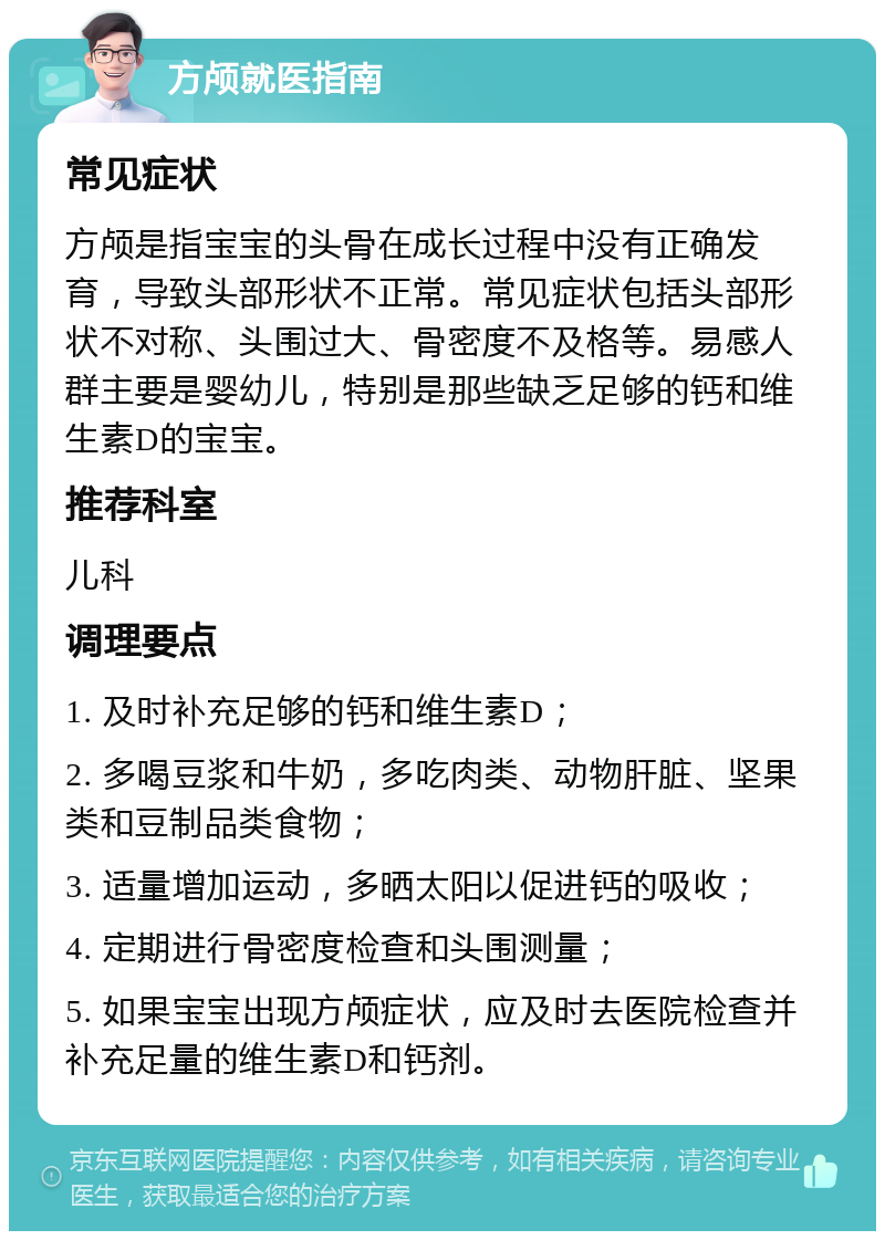 方颅就医指南 常见症状 方颅是指宝宝的头骨在成长过程中没有正确发育，导致头部形状不正常。常见症状包括头部形状不对称、头围过大、骨密度不及格等。易感人群主要是婴幼儿，特别是那些缺乏足够的钙和维生素D的宝宝。 推荐科室 儿科 调理要点 1. 及时补充足够的钙和维生素D； 2. 多喝豆浆和牛奶，多吃肉类、动物肝脏、坚果类和豆制品类食物； 3. 适量增加运动，多晒太阳以促进钙的吸收； 4. 定期进行骨密度检查和头围测量； 5. 如果宝宝出现方颅症状，应及时去医院检查并补充足量的维生素D和钙剂。