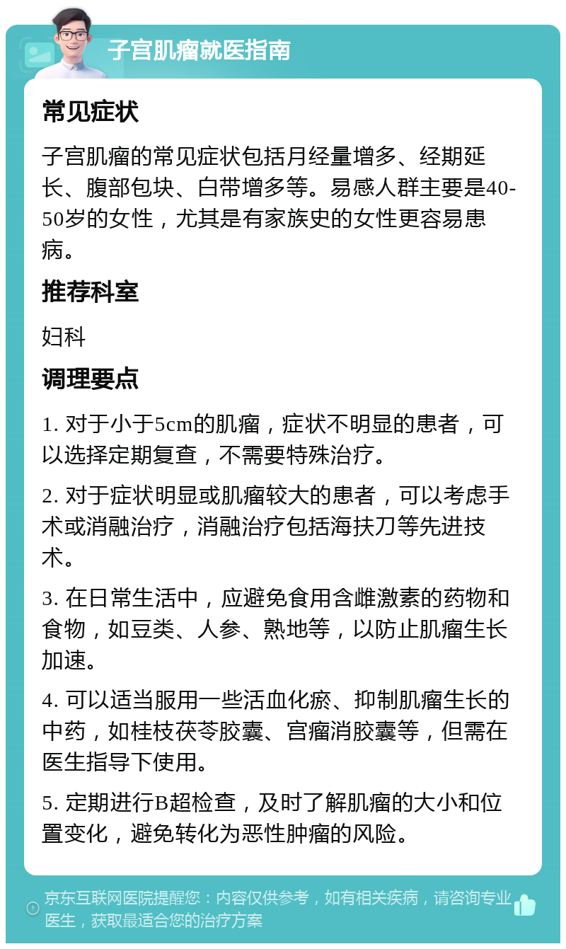 子宫肌瘤就医指南 常见症状 子宫肌瘤的常见症状包括月经量增多、经期延长、腹部包块、白带增多等。易感人群主要是40-50岁的女性，尤其是有家族史的女性更容易患病。 推荐科室 妇科 调理要点 1. 对于小于5cm的肌瘤，症状不明显的患者，可以选择定期复查，不需要特殊治疗。 2. 对于症状明显或肌瘤较大的患者，可以考虑手术或消融治疗，消融治疗包括海扶刀等先进技术。 3. 在日常生活中，应避免食用含雌激素的药物和食物，如豆类、人参、熟地等，以防止肌瘤生长加速。 4. 可以适当服用一些活血化瘀、抑制肌瘤生长的中药，如桂枝茯苓胶囊、宫瘤消胶囊等，但需在医生指导下使用。 5. 定期进行B超检查，及时了解肌瘤的大小和位置变化，避免转化为恶性肿瘤的风险。