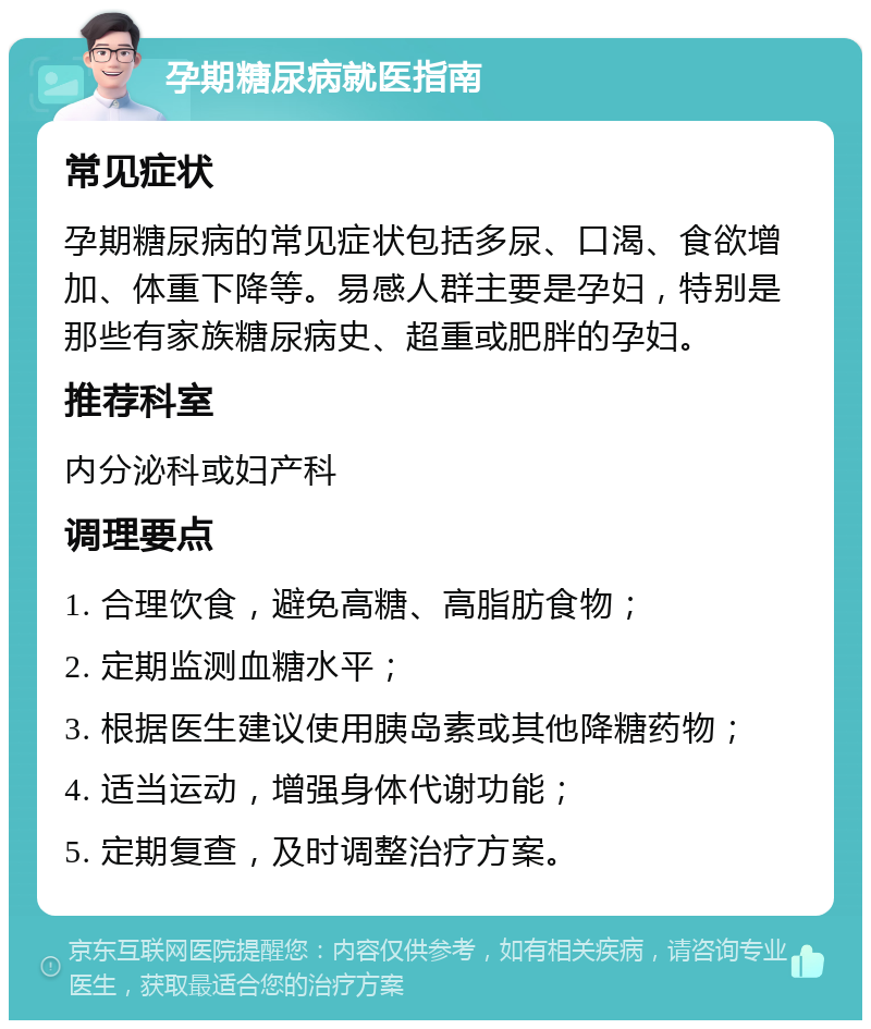 孕期糖尿病就医指南 常见症状 孕期糖尿病的常见症状包括多尿、口渴、食欲增加、体重下降等。易感人群主要是孕妇，特别是那些有家族糖尿病史、超重或肥胖的孕妇。 推荐科室 内分泌科或妇产科 调理要点 1. 合理饮食，避免高糖、高脂肪食物； 2. 定期监测血糖水平； 3. 根据医生建议使用胰岛素或其他降糖药物； 4. 适当运动，增强身体代谢功能； 5. 定期复查，及时调整治疗方案。