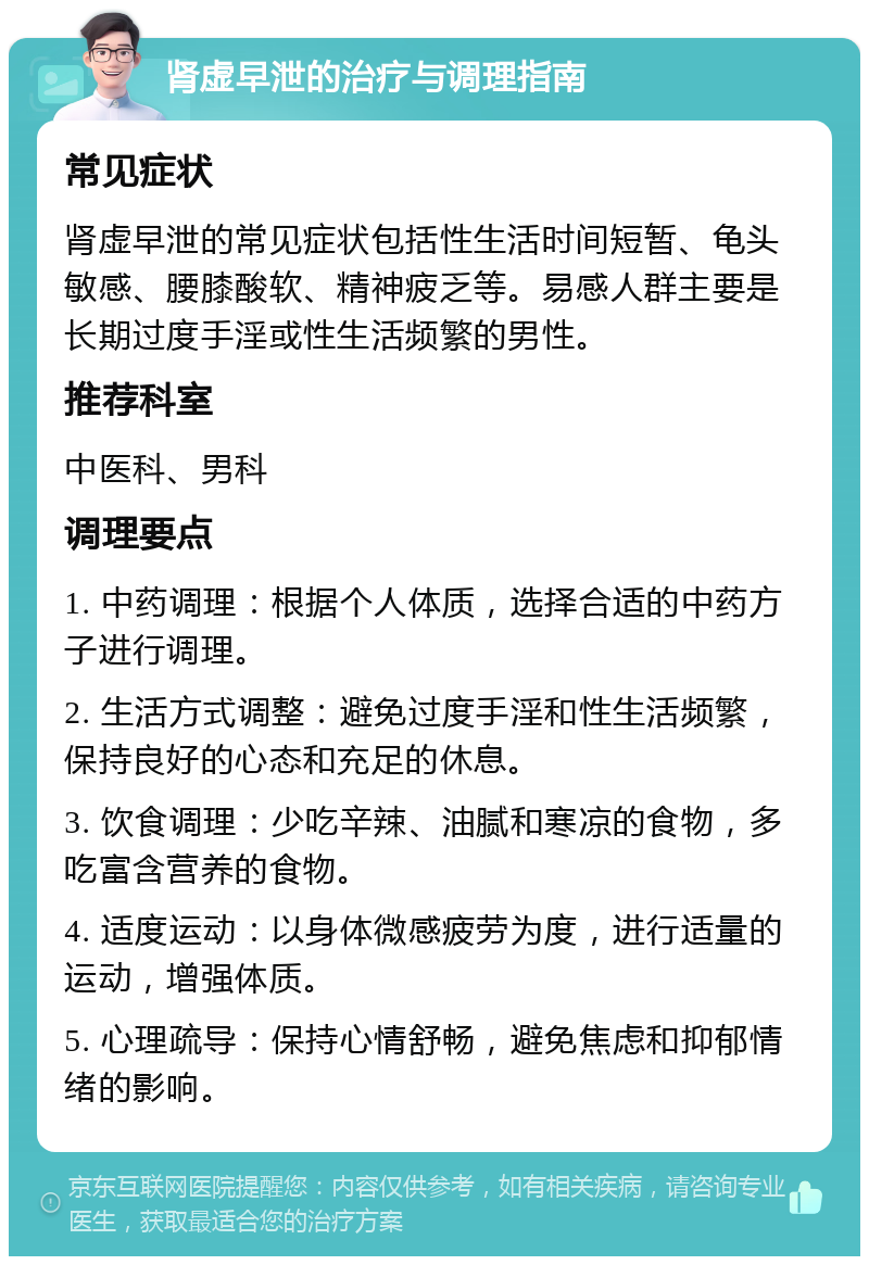 肾虚早泄的治疗与调理指南 常见症状 肾虚早泄的常见症状包括性生活时间短暂、龟头敏感、腰膝酸软、精神疲乏等。易感人群主要是长期过度手淫或性生活频繁的男性。 推荐科室 中医科、男科 调理要点 1. 中药调理：根据个人体质，选择合适的中药方子进行调理。 2. 生活方式调整：避免过度手淫和性生活频繁，保持良好的心态和充足的休息。 3. 饮食调理：少吃辛辣、油腻和寒凉的食物，多吃富含营养的食物。 4. 适度运动：以身体微感疲劳为度，进行适量的运动，增强体质。 5. 心理疏导：保持心情舒畅，避免焦虑和抑郁情绪的影响。