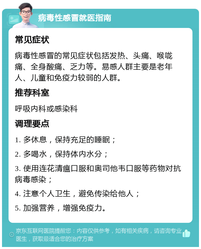 病毒性感冒就医指南 常见症状 病毒性感冒的常见症状包括发热、头痛、喉咙痛、全身酸痛、乏力等。易感人群主要是老年人、儿童和免疫力较弱的人群。 推荐科室 呼吸内科或感染科 调理要点 1. 多休息，保持充足的睡眠； 2. 多喝水，保持体内水分； 3. 使用连花清瘟口服和奥司他韦口服等药物对抗病毒感染； 4. 注意个人卫生，避免传染给他人； 5. 加强营养，增强免疫力。