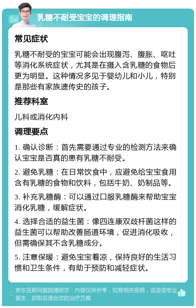 乳糖不耐受宝宝的调理指南 常见症状 乳糖不耐受的宝宝可能会出现腹泻、腹胀、呕吐等消化系统症状，尤其是在摄入含乳糖的食物后更为明显。这种情况多见于婴幼儿和小儿，特别是那些有家族遗传史的孩子。 推荐科室 儿科或消化内科 调理要点 1. 确认诊断：首先需要通过专业的检测方法来确认宝宝是否真的患有乳糖不耐受。 2. 避免乳糖：在日常饮食中，应避免给宝宝食用含有乳糖的食物和饮料，包括牛奶、奶制品等。 3. 补充乳糖酶：可以通过口服乳糖酶来帮助宝宝消化乳糖，缓解症状。 4. 选择合适的益生菌：像四连康双歧杆菌这样的益生菌可以帮助改善肠道环境，促进消化吸收，但需确保其不含乳糖成分。 5. 注意保暖：避免宝宝着凉，保持良好的生活习惯和卫生条件，有助于预防和减轻症状。