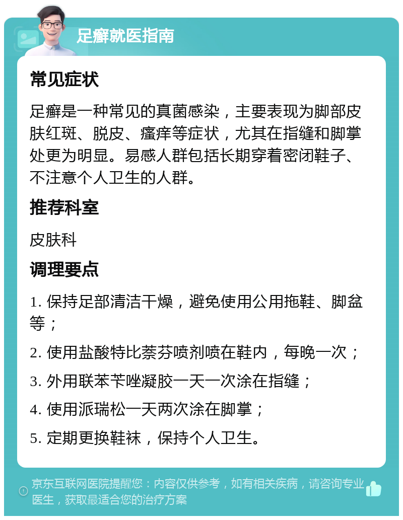 足癣就医指南 常见症状 足癣是一种常见的真菌感染，主要表现为脚部皮肤红斑、脱皮、瘙痒等症状，尤其在指缝和脚掌处更为明显。易感人群包括长期穿着密闭鞋子、不注意个人卫生的人群。 推荐科室 皮肤科 调理要点 1. 保持足部清洁干燥，避免使用公用拖鞋、脚盆等； 2. 使用盐酸特比萘芬喷剂喷在鞋内，每晚一次； 3. 外用联苯苄唑凝胶一天一次涂在指缝； 4. 使用派瑞松一天两次涂在脚掌； 5. 定期更换鞋袜，保持个人卫生。