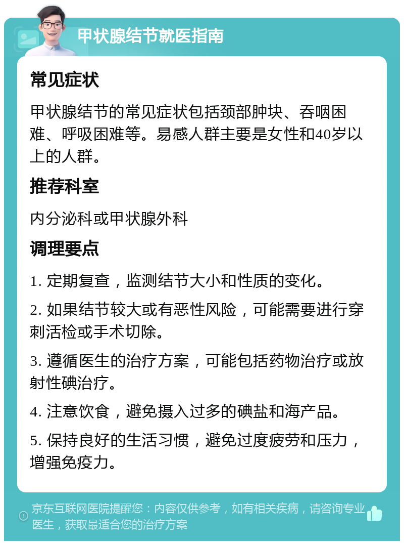 甲状腺结节就医指南 常见症状 甲状腺结节的常见症状包括颈部肿块、吞咽困难、呼吸困难等。易感人群主要是女性和40岁以上的人群。 推荐科室 内分泌科或甲状腺外科 调理要点 1. 定期复查，监测结节大小和性质的变化。 2. 如果结节较大或有恶性风险，可能需要进行穿刺活检或手术切除。 3. 遵循医生的治疗方案，可能包括药物治疗或放射性碘治疗。 4. 注意饮食，避免摄入过多的碘盐和海产品。 5. 保持良好的生活习惯，避免过度疲劳和压力，增强免疫力。