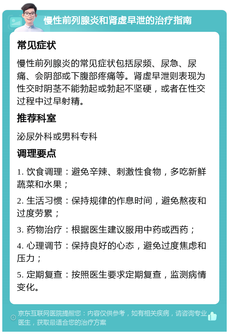 慢性前列腺炎和肾虚早泄的治疗指南 常见症状 慢性前列腺炎的常见症状包括尿频、尿急、尿痛、会阴部或下腹部疼痛等。肾虚早泄则表现为性交时阴茎不能勃起或勃起不坚硬，或者在性交过程中过早射精。 推荐科室 泌尿外科或男科专科 调理要点 1. 饮食调理：避免辛辣、刺激性食物，多吃新鲜蔬菜和水果； 2. 生活习惯：保持规律的作息时间，避免熬夜和过度劳累； 3. 药物治疗：根据医生建议服用中药或西药； 4. 心理调节：保持良好的心态，避免过度焦虑和压力； 5. 定期复查：按照医生要求定期复查，监测病情变化。