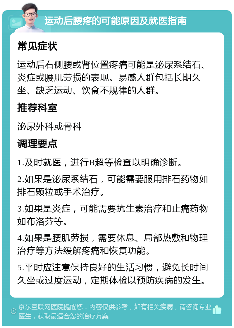 运动后腰疼的可能原因及就医指南 常见症状 运动后右侧腰或肾位置疼痛可能是泌尿系结石、炎症或腰肌劳损的表现。易感人群包括长期久坐、缺乏运动、饮食不规律的人群。 推荐科室 泌尿外科或骨科 调理要点 1.及时就医，进行B超等检查以明确诊断。 2.如果是泌尿系结石，可能需要服用排石药物如排石颗粒或手术治疗。 3.如果是炎症，可能需要抗生素治疗和止痛药物如布洛芬等。 4.如果是腰肌劳损，需要休息、局部热敷和物理治疗等方法缓解疼痛和恢复功能。 5.平时应注意保持良好的生活习惯，避免长时间久坐或过度运动，定期体检以预防疾病的发生。