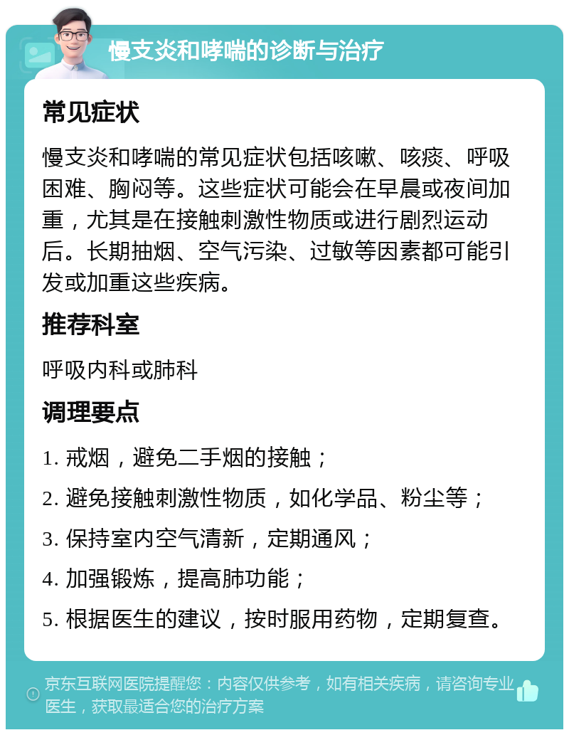 慢支炎和哮喘的诊断与治疗 常见症状 慢支炎和哮喘的常见症状包括咳嗽、咳痰、呼吸困难、胸闷等。这些症状可能会在早晨或夜间加重，尤其是在接触刺激性物质或进行剧烈运动后。长期抽烟、空气污染、过敏等因素都可能引发或加重这些疾病。 推荐科室 呼吸内科或肺科 调理要点 1. 戒烟，避免二手烟的接触； 2. 避免接触刺激性物质，如化学品、粉尘等； 3. 保持室内空气清新，定期通风； 4. 加强锻炼，提高肺功能； 5. 根据医生的建议，按时服用药物，定期复查。