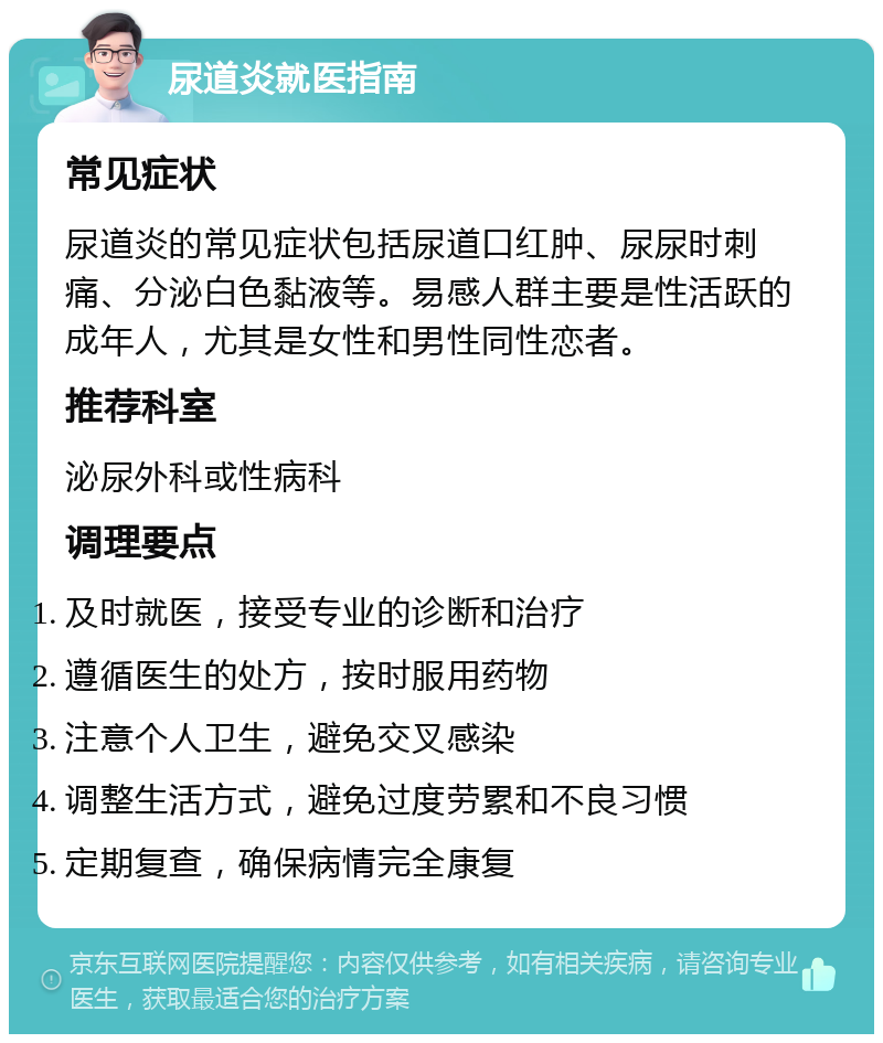 尿道炎就医指南 常见症状 尿道炎的常见症状包括尿道口红肿、尿尿时刺痛、分泌白色黏液等。易感人群主要是性活跃的成年人，尤其是女性和男性同性恋者。 推荐科室 泌尿外科或性病科 调理要点 及时就医，接受专业的诊断和治疗 遵循医生的处方，按时服用药物 注意个人卫生，避免交叉感染 调整生活方式，避免过度劳累和不良习惯 定期复查，确保病情完全康复