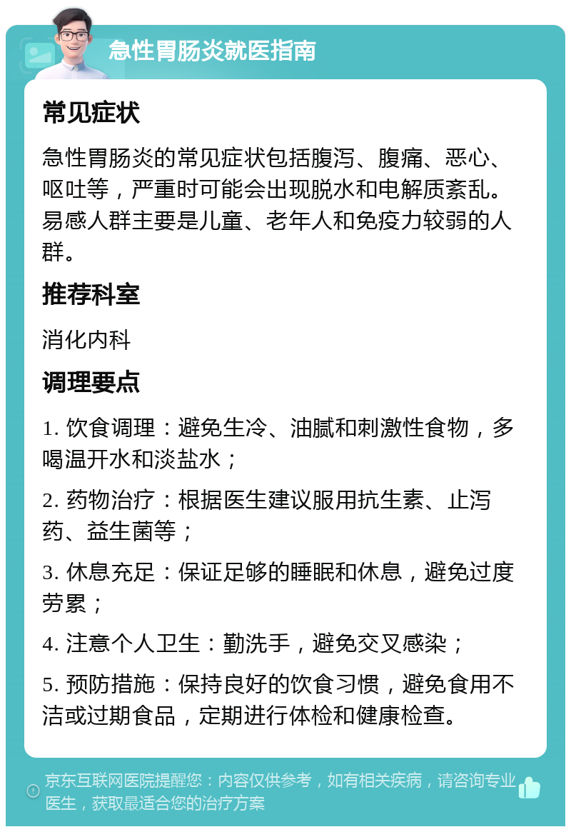 急性胃肠炎就医指南 常见症状 急性胃肠炎的常见症状包括腹泻、腹痛、恶心、呕吐等，严重时可能会出现脱水和电解质紊乱。易感人群主要是儿童、老年人和免疫力较弱的人群。 推荐科室 消化内科 调理要点 1. 饮食调理：避免生冷、油腻和刺激性食物，多喝温开水和淡盐水； 2. 药物治疗：根据医生建议服用抗生素、止泻药、益生菌等； 3. 休息充足：保证足够的睡眠和休息，避免过度劳累； 4. 注意个人卫生：勤洗手，避免交叉感染； 5. 预防措施：保持良好的饮食习惯，避免食用不洁或过期食品，定期进行体检和健康检查。