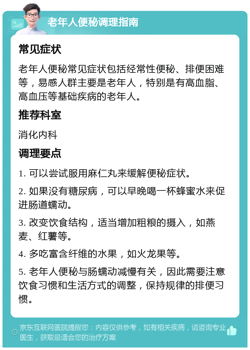 老年人便秘调理指南 常见症状 老年人便秘常见症状包括经常性便秘、排便困难等，易感人群主要是老年人，特别是有高血脂、高血压等基础疾病的老年人。 推荐科室 消化内科 调理要点 1. 可以尝试服用麻仁丸来缓解便秘症状。 2. 如果没有糖尿病，可以早晚喝一杯蜂蜜水来促进肠道蠕动。 3. 改变饮食结构，适当增加粗粮的摄入，如燕麦、红薯等。 4. 多吃富含纤维的水果，如火龙果等。 5. 老年人便秘与肠蠕动减慢有关，因此需要注意饮食习惯和生活方式的调整，保持规律的排便习惯。