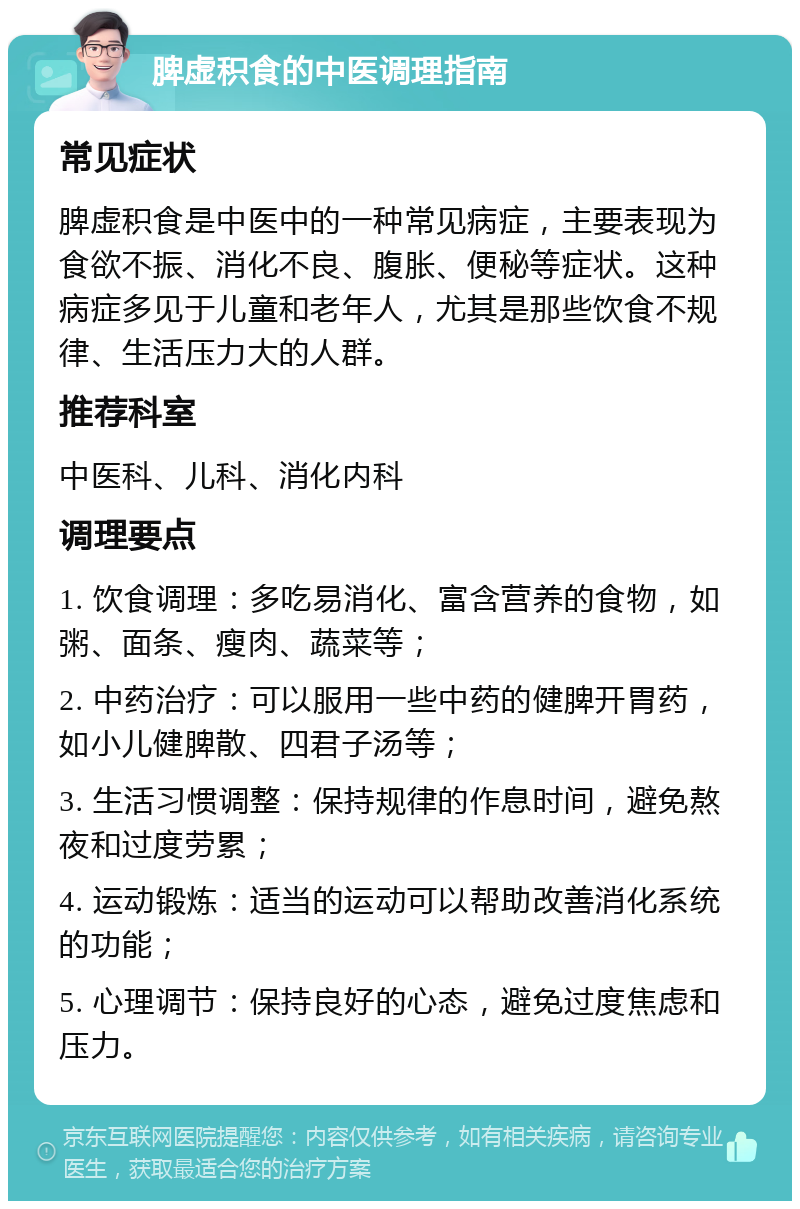 脾虚积食的中医调理指南 常见症状 脾虚积食是中医中的一种常见病症，主要表现为食欲不振、消化不良、腹胀、便秘等症状。这种病症多见于儿童和老年人，尤其是那些饮食不规律、生活压力大的人群。 推荐科室 中医科、儿科、消化内科 调理要点 1. 饮食调理：多吃易消化、富含营养的食物，如粥、面条、瘦肉、蔬菜等； 2. 中药治疗：可以服用一些中药的健脾开胃药，如小儿健脾散、四君子汤等； 3. 生活习惯调整：保持规律的作息时间，避免熬夜和过度劳累； 4. 运动锻炼：适当的运动可以帮助改善消化系统的功能； 5. 心理调节：保持良好的心态，避免过度焦虑和压力。