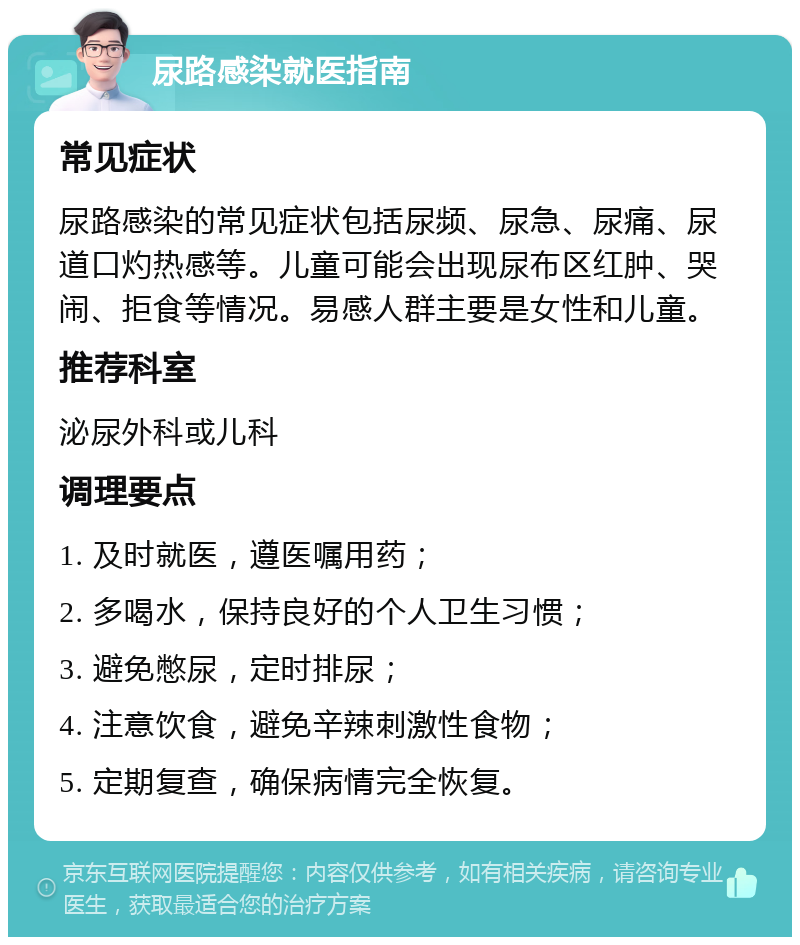 尿路感染就医指南 常见症状 尿路感染的常见症状包括尿频、尿急、尿痛、尿道口灼热感等。儿童可能会出现尿布区红肿、哭闹、拒食等情况。易感人群主要是女性和儿童。 推荐科室 泌尿外科或儿科 调理要点 1. 及时就医，遵医嘱用药； 2. 多喝水，保持良好的个人卫生习惯； 3. 避免憋尿，定时排尿； 4. 注意饮食，避免辛辣刺激性食物； 5. 定期复查，确保病情完全恢复。