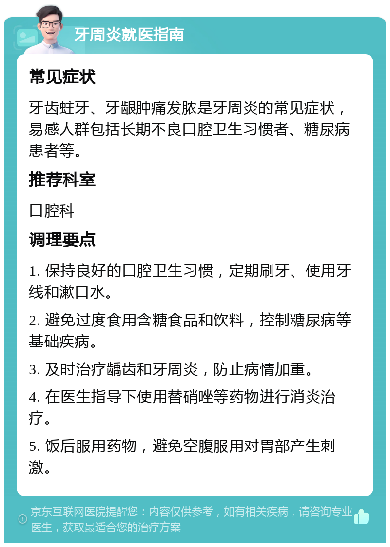 牙周炎就医指南 常见症状 牙齿蛀牙、牙龈肿痛发脓是牙周炎的常见症状，易感人群包括长期不良口腔卫生习惯者、糖尿病患者等。 推荐科室 口腔科 调理要点 1. 保持良好的口腔卫生习惯，定期刷牙、使用牙线和漱口水。 2. 避免过度食用含糖食品和饮料，控制糖尿病等基础疾病。 3. 及时治疗龋齿和牙周炎，防止病情加重。 4. 在医生指导下使用替硝唑等药物进行消炎治疗。 5. 饭后服用药物，避免空腹服用对胃部产生刺激。