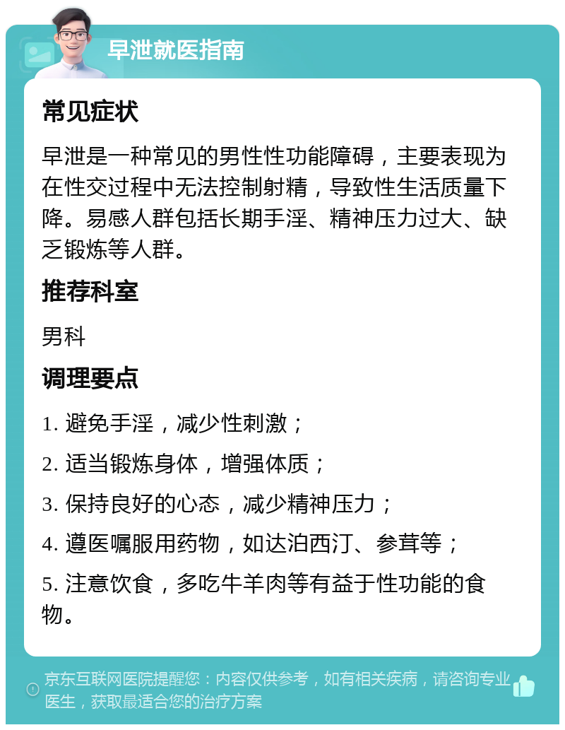 早泄就医指南 常见症状 早泄是一种常见的男性性功能障碍，主要表现为在性交过程中无法控制射精，导致性生活质量下降。易感人群包括长期手淫、精神压力过大、缺乏锻炼等人群。 推荐科室 男科 调理要点 1. 避免手淫，减少性刺激； 2. 适当锻炼身体，增强体质； 3. 保持良好的心态，减少精神压力； 4. 遵医嘱服用药物，如达泊西汀、参茸等； 5. 注意饮食，多吃牛羊肉等有益于性功能的食物。