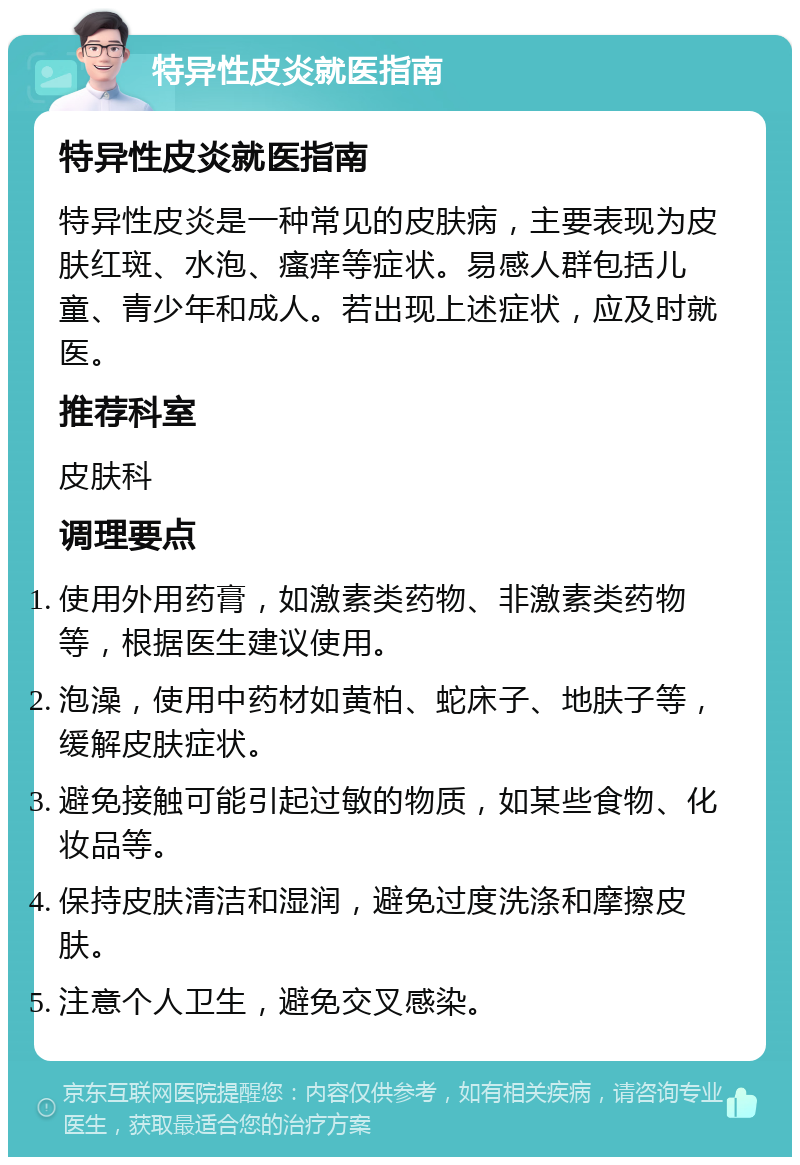 特异性皮炎就医指南 特异性皮炎就医指南 特异性皮炎是一种常见的皮肤病，主要表现为皮肤红斑、水泡、瘙痒等症状。易感人群包括儿童、青少年和成人。若出现上述症状，应及时就医。 推荐科室 皮肤科 调理要点 使用外用药膏，如激素类药物、非激素类药物等，根据医生建议使用。 泡澡，使用中药材如黄柏、蛇床子、地肤子等，缓解皮肤症状。 避免接触可能引起过敏的物质，如某些食物、化妆品等。 保持皮肤清洁和湿润，避免过度洗涤和摩擦皮肤。 注意个人卫生，避免交叉感染。