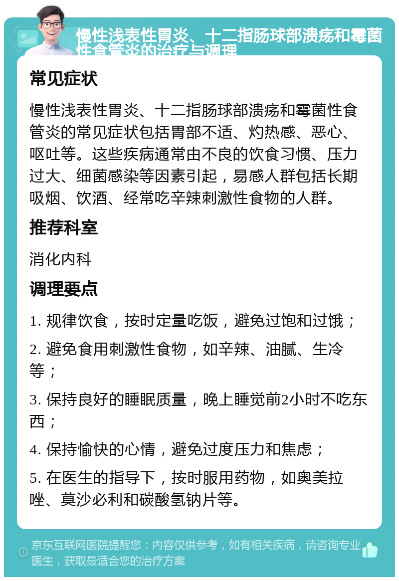 慢性浅表性胃炎、十二指肠球部溃疡和霉菌性食管炎的治疗与调理 常见症状 慢性浅表性胃炎、十二指肠球部溃疡和霉菌性食管炎的常见症状包括胃部不适、灼热感、恶心、呕吐等。这些疾病通常由不良的饮食习惯、压力过大、细菌感染等因素引起，易感人群包括长期吸烟、饮酒、经常吃辛辣刺激性食物的人群。 推荐科室 消化内科 调理要点 1. 规律饮食，按时定量吃饭，避免过饱和过饿； 2. 避免食用刺激性食物，如辛辣、油腻、生冷等； 3. 保持良好的睡眠质量，晚上睡觉前2小时不吃东西； 4. 保持愉快的心情，避免过度压力和焦虑； 5. 在医生的指导下，按时服用药物，如奥美拉唑、莫沙必利和碳酸氢钠片等。