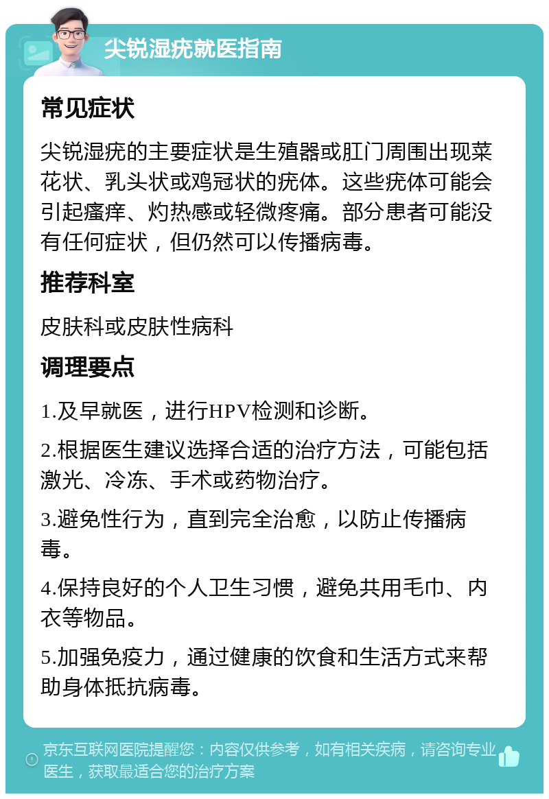 尖锐湿疣就医指南 常见症状 尖锐湿疣的主要症状是生殖器或肛门周围出现菜花状、乳头状或鸡冠状的疣体。这些疣体可能会引起瘙痒、灼热感或轻微疼痛。部分患者可能没有任何症状，但仍然可以传播病毒。 推荐科室 皮肤科或皮肤性病科 调理要点 1.及早就医，进行HPV检测和诊断。 2.根据医生建议选择合适的治疗方法，可能包括激光、冷冻、手术或药物治疗。 3.避免性行为，直到完全治愈，以防止传播病毒。 4.保持良好的个人卫生习惯，避免共用毛巾、内衣等物品。 5.加强免疫力，通过健康的饮食和生活方式来帮助身体抵抗病毒。