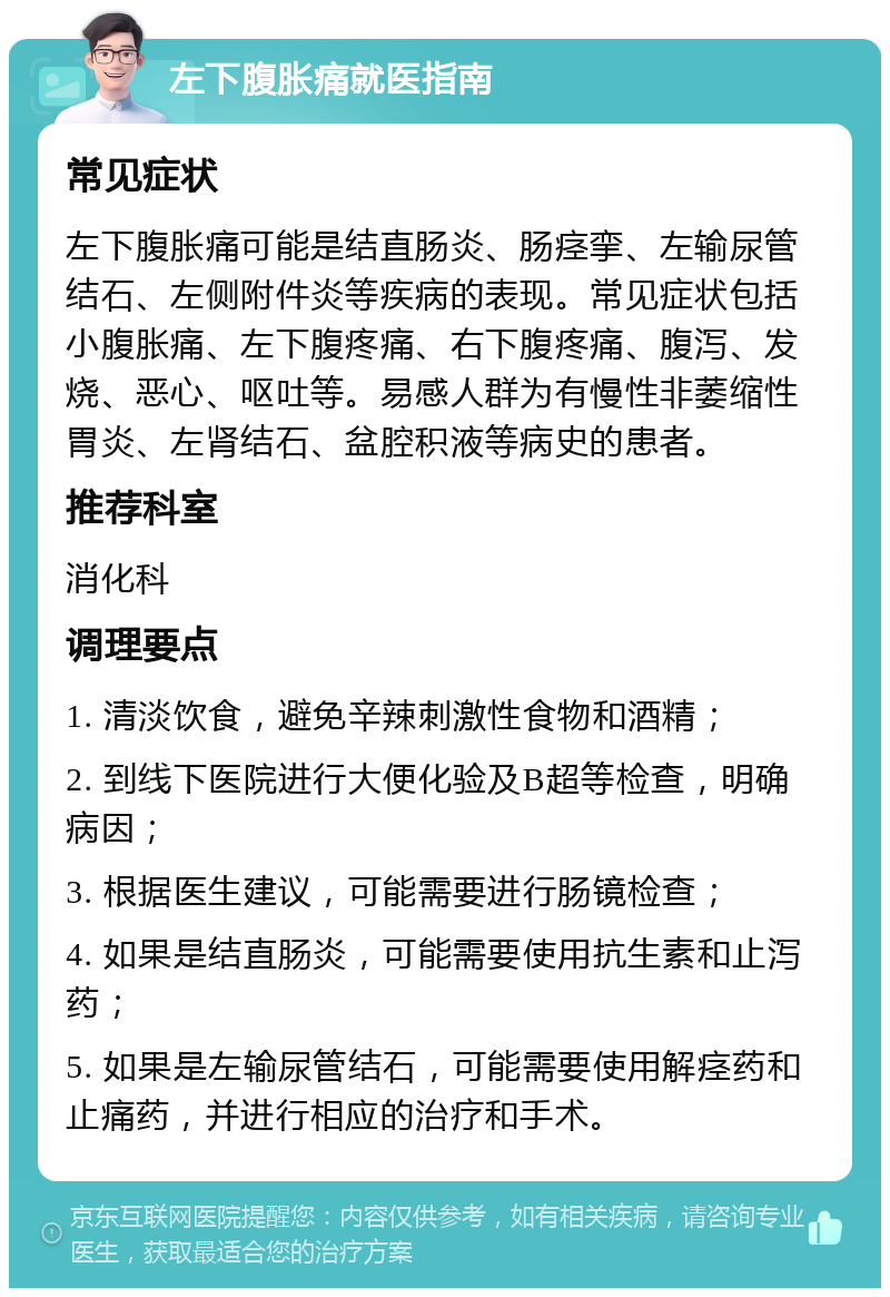 左下腹胀痛就医指南 常见症状 左下腹胀痛可能是结直肠炎、肠痉挛、左输尿管结石、左侧附件炎等疾病的表现。常见症状包括小腹胀痛、左下腹疼痛、右下腹疼痛、腹泻、发烧、恶心、呕吐等。易感人群为有慢性非萎缩性胃炎、左肾结石、盆腔积液等病史的患者。 推荐科室 消化科 调理要点 1. 清淡饮食，避免辛辣刺激性食物和酒精； 2. 到线下医院进行大便化验及B超等检查，明确病因； 3. 根据医生建议，可能需要进行肠镜检查； 4. 如果是结直肠炎，可能需要使用抗生素和止泻药； 5. 如果是左输尿管结石，可能需要使用解痉药和止痛药，并进行相应的治疗和手术。