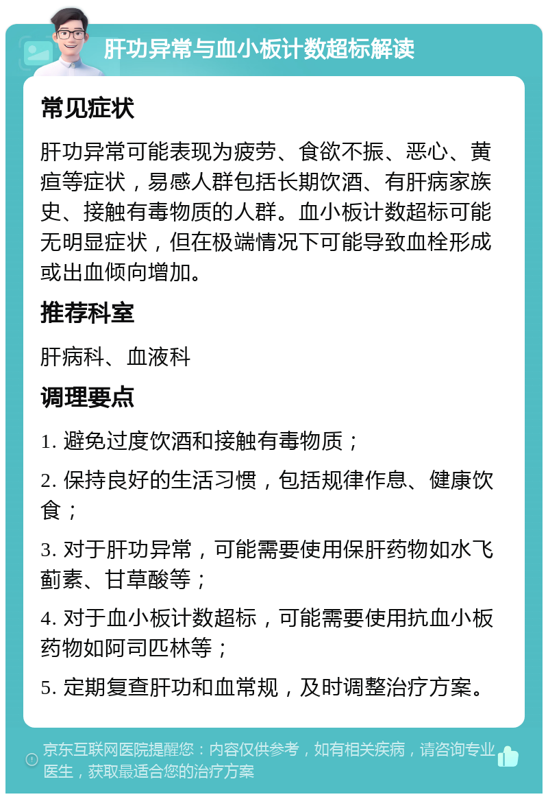 肝功异常与血小板计数超标解读 常见症状 肝功异常可能表现为疲劳、食欲不振、恶心、黄疸等症状，易感人群包括长期饮酒、有肝病家族史、接触有毒物质的人群。血小板计数超标可能无明显症状，但在极端情况下可能导致血栓形成或出血倾向增加。 推荐科室 肝病科、血液科 调理要点 1. 避免过度饮酒和接触有毒物质； 2. 保持良好的生活习惯，包括规律作息、健康饮食； 3. 对于肝功异常，可能需要使用保肝药物如水飞蓟素、甘草酸等； 4. 对于血小板计数超标，可能需要使用抗血小板药物如阿司匹林等； 5. 定期复查肝功和血常规，及时调整治疗方案。