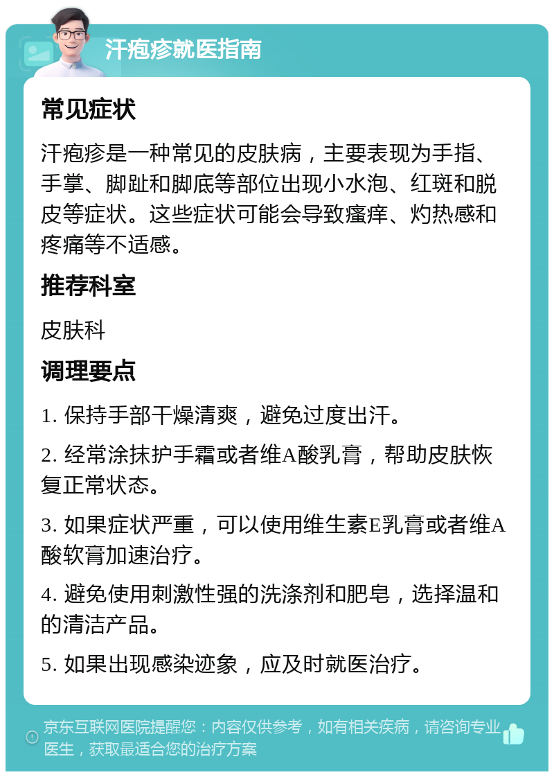 汗疱疹就医指南 常见症状 汗疱疹是一种常见的皮肤病，主要表现为手指、手掌、脚趾和脚底等部位出现小水泡、红斑和脱皮等症状。这些症状可能会导致瘙痒、灼热感和疼痛等不适感。 推荐科室 皮肤科 调理要点 1. 保持手部干燥清爽，避免过度出汗。 2. 经常涂抹护手霜或者维A酸乳膏，帮助皮肤恢复正常状态。 3. 如果症状严重，可以使用维生素E乳膏或者维A酸软膏加速治疗。 4. 避免使用刺激性强的洗涤剂和肥皂，选择温和的清洁产品。 5. 如果出现感染迹象，应及时就医治疗。