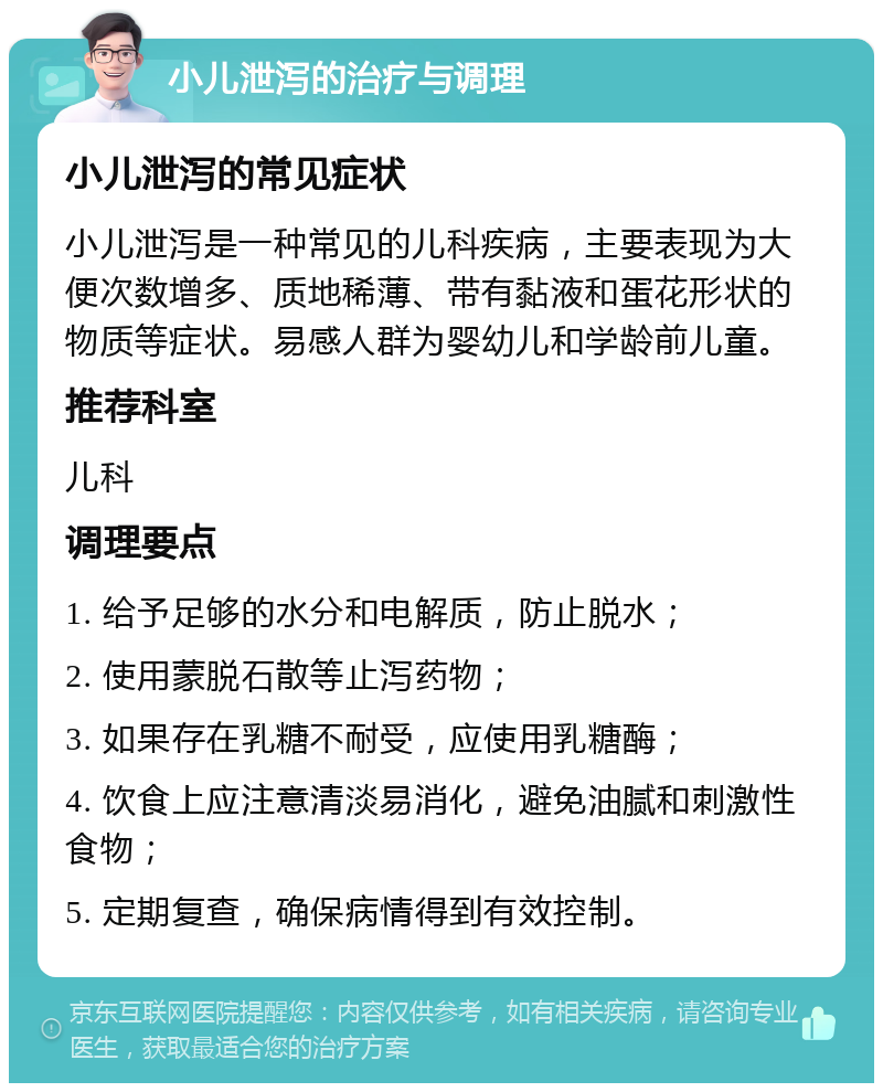 小儿泄泻的治疗与调理 小儿泄泻的常见症状 小儿泄泻是一种常见的儿科疾病，主要表现为大便次数增多、质地稀薄、带有黏液和蛋花形状的物质等症状。易感人群为婴幼儿和学龄前儿童。 推荐科室 儿科 调理要点 1. 给予足够的水分和电解质，防止脱水； 2. 使用蒙脱石散等止泻药物； 3. 如果存在乳糖不耐受，应使用乳糖酶； 4. 饮食上应注意清淡易消化，避免油腻和刺激性食物； 5. 定期复查，确保病情得到有效控制。