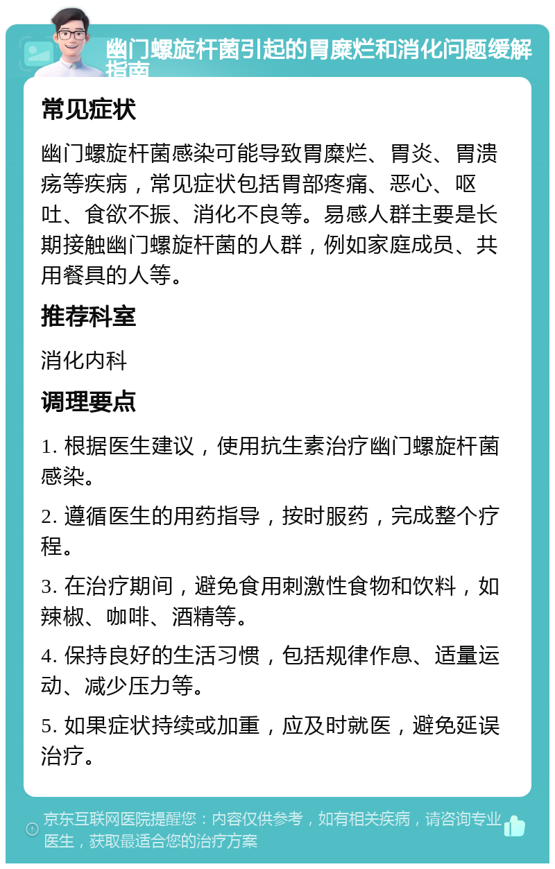 幽门螺旋杆菌引起的胃糜烂和消化问题缓解指南 常见症状 幽门螺旋杆菌感染可能导致胃糜烂、胃炎、胃溃疡等疾病，常见症状包括胃部疼痛、恶心、呕吐、食欲不振、消化不良等。易感人群主要是长期接触幽门螺旋杆菌的人群，例如家庭成员、共用餐具的人等。 推荐科室 消化内科 调理要点 1. 根据医生建议，使用抗生素治疗幽门螺旋杆菌感染。 2. 遵循医生的用药指导，按时服药，完成整个疗程。 3. 在治疗期间，避免食用刺激性食物和饮料，如辣椒、咖啡、酒精等。 4. 保持良好的生活习惯，包括规律作息、适量运动、减少压力等。 5. 如果症状持续或加重，应及时就医，避免延误治疗。