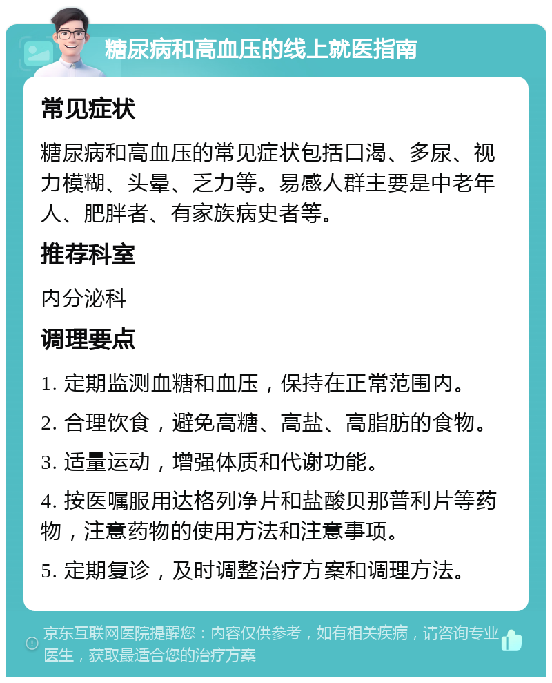 糖尿病和高血压的线上就医指南 常见症状 糖尿病和高血压的常见症状包括口渴、多尿、视力模糊、头晕、乏力等。易感人群主要是中老年人、肥胖者、有家族病史者等。 推荐科室 内分泌科 调理要点 1. 定期监测血糖和血压，保持在正常范围内。 2. 合理饮食，避免高糖、高盐、高脂肪的食物。 3. 适量运动，增强体质和代谢功能。 4. 按医嘱服用达格列净片和盐酸贝那普利片等药物，注意药物的使用方法和注意事项。 5. 定期复诊，及时调整治疗方案和调理方法。