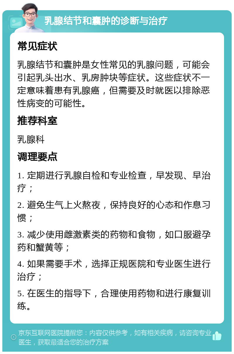 乳腺结节和囊肿的诊断与治疗 常见症状 乳腺结节和囊肿是女性常见的乳腺问题，可能会引起乳头出水、乳房肿块等症状。这些症状不一定意味着患有乳腺癌，但需要及时就医以排除恶性病变的可能性。 推荐科室 乳腺科 调理要点 1. 定期进行乳腺自检和专业检查，早发现、早治疗； 2. 避免生气上火熬夜，保持良好的心态和作息习惯； 3. 减少使用雌激素类的药物和食物，如口服避孕药和蟹黄等； 4. 如果需要手术，选择正规医院和专业医生进行治疗； 5. 在医生的指导下，合理使用药物和进行康复训练。