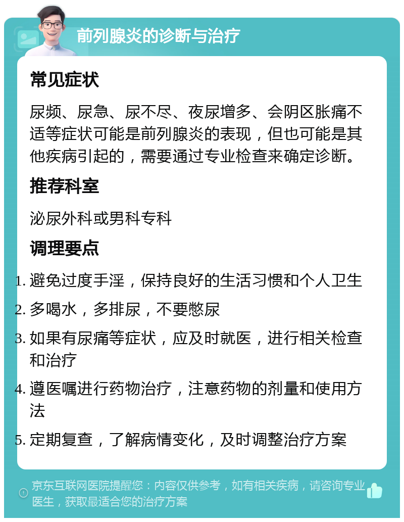 前列腺炎的诊断与治疗 常见症状 尿频、尿急、尿不尽、夜尿增多、会阴区胀痛不适等症状可能是前列腺炎的表现，但也可能是其他疾病引起的，需要通过专业检查来确定诊断。 推荐科室 泌尿外科或男科专科 调理要点 避免过度手淫，保持良好的生活习惯和个人卫生 多喝水，多排尿，不要憋尿 如果有尿痛等症状，应及时就医，进行相关检查和治疗 遵医嘱进行药物治疗，注意药物的剂量和使用方法 定期复查，了解病情变化，及时调整治疗方案