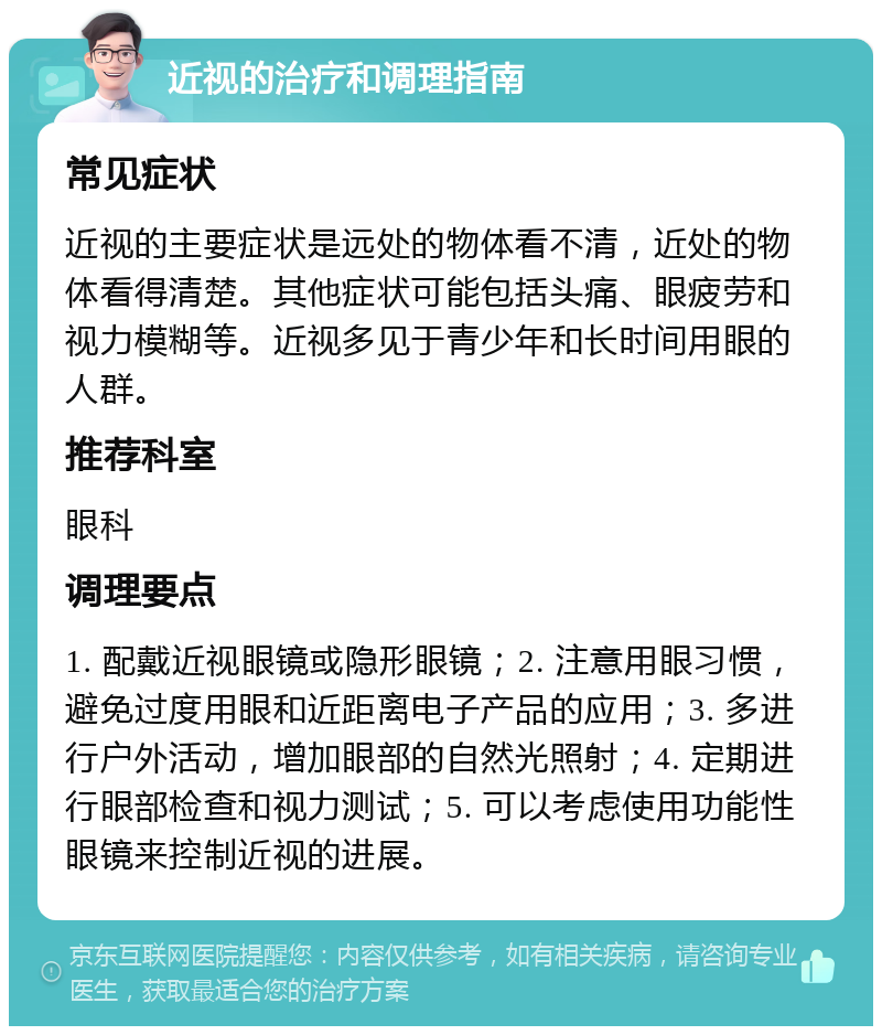 近视的治疗和调理指南 常见症状 近视的主要症状是远处的物体看不清，近处的物体看得清楚。其他症状可能包括头痛、眼疲劳和视力模糊等。近视多见于青少年和长时间用眼的人群。 推荐科室 眼科 调理要点 1. 配戴近视眼镜或隐形眼镜；2. 注意用眼习惯，避免过度用眼和近距离电子产品的应用；3. 多进行户外活动，增加眼部的自然光照射；4. 定期进行眼部检查和视力测试；5. 可以考虑使用功能性眼镜来控制近视的进展。