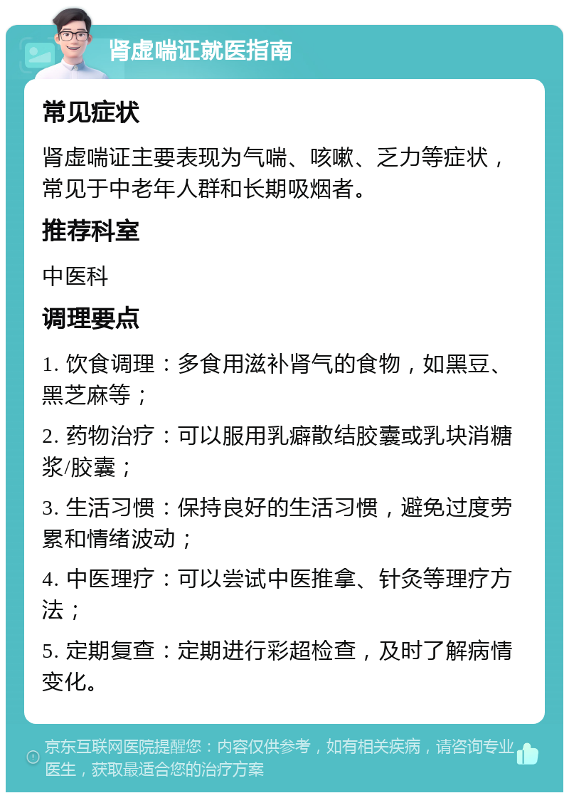 肾虚喘证就医指南 常见症状 肾虚喘证主要表现为气喘、咳嗽、乏力等症状，常见于中老年人群和长期吸烟者。 推荐科室 中医科 调理要点 1. 饮食调理：多食用滋补肾气的食物，如黑豆、黑芝麻等； 2. 药物治疗：可以服用乳癖散结胶囊或乳块消糖浆/胶囊； 3. 生活习惯：保持良好的生活习惯，避免过度劳累和情绪波动； 4. 中医理疗：可以尝试中医推拿、针灸等理疗方法； 5. 定期复查：定期进行彩超检查，及时了解病情变化。