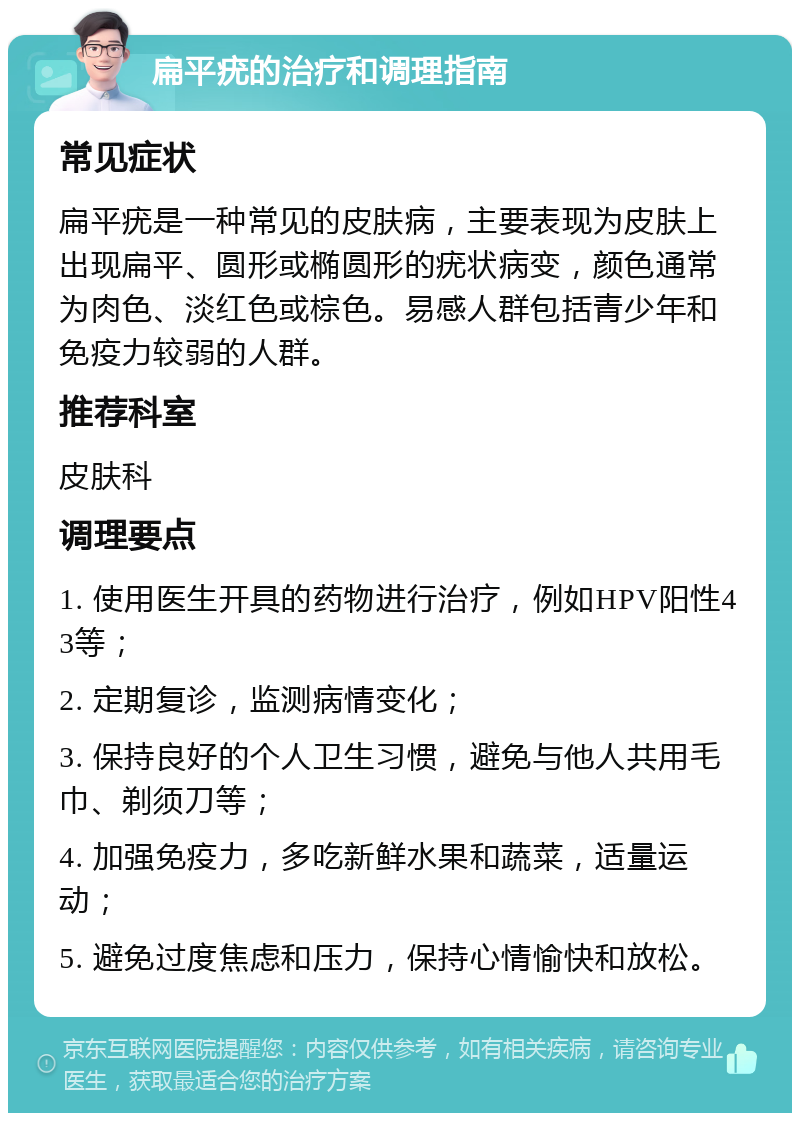 扁平疣的治疗和调理指南 常见症状 扁平疣是一种常见的皮肤病，主要表现为皮肤上出现扁平、圆形或椭圆形的疣状病变，颜色通常为肉色、淡红色或棕色。易感人群包括青少年和免疫力较弱的人群。 推荐科室 皮肤科 调理要点 1. 使用医生开具的药物进行治疗，例如HPV阳性43等； 2. 定期复诊，监测病情变化； 3. 保持良好的个人卫生习惯，避免与他人共用毛巾、剃须刀等； 4. 加强免疫力，多吃新鲜水果和蔬菜，适量运动； 5. 避免过度焦虑和压力，保持心情愉快和放松。